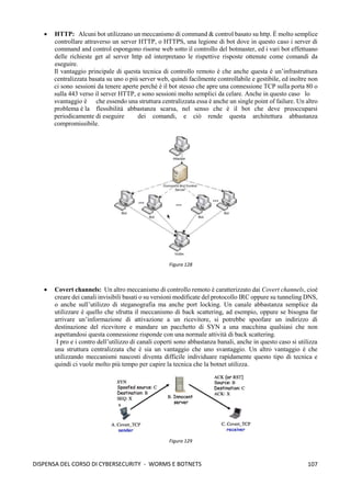 107
DISPENSA DEL CORSO DI CYBERSECURITY - WORMS E BOTNETS
• HTTP: Alcuni bot utilizzano un meccanismo di command & control basato su http. È molto semplice
controllare attraverso un server HTTP, o HTTPS, una legione di bot dove in questo caso i server di
command and control espongono risorse web sotto il controllo del botmaster, ed i vari bot effettuano
delle richieste get al server http ed interpretano le rispettive risposte ottenute come comandi da
eseguire.
Il vantaggio principale di questa tecnica di controllo remoto è che anche questa è un’infrastruttura
centralizzata basata su uno o più server web, quindi facilmente controllabile e gestibile, ed inoltre non
ci sono sessioni da tenere aperte perché è il bot stesso che apre una connessione TCP sulla porta 80 o
sulla 443 verso il server HTTP, e sono sessioni molto semplici da celare. Anche in questo caso lo
svantaggio è che essendo una struttura centralizzata essa è anche un single point of failure. Un altro
problema è la flessibilità abbastanza scarsa, nel senso che è il bot che deve preoccuparsi
periodicamente di eseguire dei comandi, e ciò rende questa architettura abbastanza
compromissibile.
• Covert channels: Un altro meccanismo di controllo remoto è caratterizzato dai Covert channels, cioè
creare dei canali invisibili basati o su versioni modificate del protocollo IRC oppure su tunneling DNS,
o anche sull’utilizzo di steganografia ma anche port locking. Un canale abbastanza semplice da
utilizzare è quello che sfrutta il meccanismo di back scattering, ad esempio, oppure se bisogna far
arrivare un’informazione di attivazione a un ricevitore, si potrebbe spoofare un indirizzo di
destinazione del ricevitore e mandare un pacchetto di SYN a una macchina qualsiasi che non
aspettandosi questa connessione risponde con una normale attività di back scattering.
I pro e i contro dell’utilizzo di canali coperti sono abbastanza banali, anche in questo caso si utilizza
una struttura centralizzata che è sia un vantaggio che uno svantaggio. Un altro vantaggio è che
utilizzando meccanismi nascosti diventa difficile individuare rapidamente questo tipo di tecnica e
quindi ci vuole molto più tempo per capire la tecnica che la botnet utilizza.
Figura 128
Figura 129
 