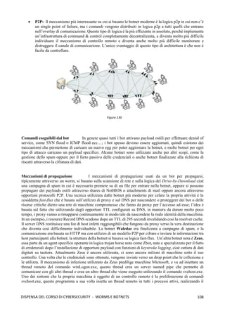 108
DISPENSA DEL CORSO DI CYBERSECURITY - WORMS E BOTNETS
• P2P: Il meccanismo più interessante su cui si basano le botnet moderne è la logica p2p in cui non c’è
un single point of failure, ma i comandi vengono distribuiti in logica p2p a tutti quelli che entrano
nell’overlay di comunicazione. Questo tipo di logica è la più efficiente in assoluto, perché implementa
un’infrastruttura di command & control completamente decentralizzata, e diventa molto più difficile
individuare il meccanismo di controllo remoto e diventa anche molto più difficile monitorare e
distruggere il canale di comunicazione. L’unico svantaggio di questo tipo di architettura è che non è
facile da controllare.
Comandi eseguibili dai bot In genere quasi tutti i bot attivano payload ostili per effettuare denial of
service, come SYN flood o ICMP flood ecc…; i bot spesso devono essere aggiornati, quindi esistono dei
meccanismi che permettono di caricare un nuovo egg per poter aggiornare la botnet, e molte botnet per ogni
tipo di attacco caricano un payload specifico. Alcune botnet sono utilizzate anche per altri scopi, come la
gestione dello spam oppure per il furto passivo delle credenziali o anche botnet finalizzate alla richiesta di
riscatti attraverso la cifratura di dati.
Meccanismi di propagazione I meccanismi di propagazione usati da un bot per propagarsi,
tipicamente attraverso un worm, si basano sulla scansione di rete e sulla logica del Drive-by-Download cioè
una campagna di spam in cui è necessario premere su di un file per entrare nella botnet, oppure si possono
propagare dei payloads ostili attraverso shares di NetBIOS o attachments di mail oppure ancora attraverso
opportuni protocolli P2P. Una tecnica utilizzata dalle botnet più moderne per celare la propria attività è la
cosiddetta fast-flux che è basata sull’utilizzo di proxy e sul DNS per nascondere o proteggere dei bot o delle
risorse critiche dietro una rete di macchine compromesse che fanno da proxy per l’accesso ad esse; l’idea è
basata sul fatto che utilizzando degli opportuni TTL configurati su DNS, in maniera da durare molto poco
tempo, i proxy vanno a rimapparsi continuamente in modo tale da nascondere la reale identità della macchina.
In un esempio, i resource Record DNS scadono dopo un TTL di 295 secondi invalidando cosi la resolver cache.
Il server DNS restituisce una list di host infetti raggiungibili che fungono da proxy verso la vera destinazione
che diventa così difficilmente individuabile. La botnet Waledac era finalizzata a campagne di spam, e la
comunicazione era basata su HTTP ma con utilizzo di un modello P2P per cifrare e inviare le informazioni tra
host partecipanti alla botnet; la struttura della botnet si basava su logica fast-flux. Un’altra botnet nota è Zeus,
essa parte da un agent specifico operante in logica trojan horse noto come Zbot, nato e specializzato per il furto
di credenziali dopo l’installazione di opportuni payload con funzioni di keystroke logging, cioè cattura di dati
digitati su tastiera. Attualmente Zeus è ancora utilizzata, ci sono ancora milioni di macchine sotto il suo
controllo. Una volta che le credenziali sono ottenute, vengono inviate verso un drop point che le colleziona e
le utilizza. Il meccanismo di infezione utilizzato da Zeus predilige macchine Microsoft, e va ad iniettare un
thread remoto del comando winLogon.exe, questo thread crea un server named pipe che permette di
comunicare con gli altri thread e crea un altro thread che viene eseguito utilizzando il comando svchost.exe.
Uno dei sintomi che la propria macchina è oggetto di un controllo remoto è la proliferazione di comandi
svchost.exe, questo programma a sua volta inietta un thread remoto in tutti i processi attivi, realizzando il
Figura 130
 