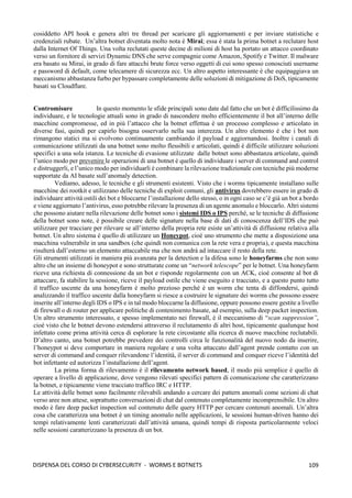 109
DISPENSA DEL CORSO DI CYBERSECURITY - WORMS E BOTNETS
cosiddetto API hook e genera altri tre thread per scaricare gli aggiornamenti e per inviare statistiche e
credenziali rubate. Un’altra botnet diventata molto nota è Mirai; essa è stata la prima botnet a reclutare host
dalla Internet Of Things. Una volta reclutati queste decine di milioni di host ha portato un attacco coordinato
verso un fornitore di servizi Dynamic DNS che serve compagnie come Amazon, Spotify e Twitter. Il malware
era basato su Mirai, in grado di fare attacchi brute force verso oggetti di cui sono spesso conosciuti username
e password di default, come telecamere di sicurezza ecc. Un altro aspetto interessante è che equipaggiava un
meccanismo abbastanza furbo per bypassare completamente delle soluzioni di mitigazione di DoS, tipicamente
basati su Cloudflare.
Contromisure In questo momento le sfide principali sono date dal fatto che un bot è difficilissimo da
individuare, e le tecnologie attuali sono in grado di nascondere molto efficientemente il bot all’interno delle
macchine compromesse, ed in più l’attacco che la botnet effettua è un processo complesso e articolato in
diverse fasi, quindi per capirlo bisogna osservarlo nella sua interezza. Un altro elemento è che i bot non
rimangono statici ma si evolvono continuamente cambiando il payload e aggiornandosi. Inoltre i canali di
comunicazione utilizzati da una botnet sono molto flessibili e articolati, quindi è difficile utilizzare soluzioni
specifici a una sola istanza. Le tecniche di evasione utilizzate dalle botnet sono abbastanza articolate, quindi
l’unico modo per prevenire le operazioni di una botnet è quello di individuare i server di command and control
e distruggerli, e l’unico modo per individuarli è combinare la rilevazione tradizionale con tecniche più moderne
supportate da AI basate sull’anomaly detection.
Vediamo, adesso, le tecniche e gli strumenti esistenti. Visto che i worms tipicamente installano sulle
macchine dei rootkit e utilizzano delle tecniche di exploit comuni, gli antivirus dovrebbero essere in grado di
individuare attività ostili dei bot e bloccarne l’installazione dello stesso, o in ogni caso se c’è già un bot a bordo
e viene aggiornato l’antivirus, esso potrebbe rilevare la presenza di un agente anomalo e bloccarlo. Altri sistemi
che possono aiutare nella rilevazione delle botnet sono i sistemi IDS o IPS perché, se le tecniche di diffusione
della botnet sono note, è possibile creare delle signature nella base di dati di conoscenza dell’IDS che può
utilizzare per tracciare per rilevare se all’interno della propria rete esiste un’attività di diffusione relativa alla
botnet. Un altro sistema è quello di utilizzare un Honeypot, cioè uno strumento che mette a disposizione una
macchina vulnerabile in una sandbox (che quindi non comunica con la rete vera e propria), e questa macchina
risulterà dall’esterno un elemento attaccabile ma che non andrà ad intaccare il resto della rete.
Gli strumenti utilizzati in maniera più avanzata per la detection e la difesa sono le honeyfarms che non sono
altro che un insieme di honeypot e sono strutturate come un “network telescope” per le botnet. Una honeyfarm
riceve una richiesta di connessione da un bot e risponde regolarmente con un ACK, cioè consente al bot di
attaccare, fa stabilire la sessione, riceve il payload ostile che viene eseguito e tracciato, e a questo punto tutto
il traffico uscente da una honeyfarm è molto prezioso perché è un worm che tenta di diffondersi, quindi
analizzando il traffico uscente dalla honeyfarm si riesce a costruire le signature dei worms che possono essere
inserite all’interno degli IDS o IPS e in tal modo bloccarne la diffusione, oppure possono essere gestite a livello
di firewall o di router per applicare politiche di contenimento basate, ad esempio, sulla deep packet inspection.
Un altro strumento interessato, e spesso implementato nei firewall, è il meccanismo di “scan suppression”,
cioè visto che le botnet devono estendersi attraverso il reclutamento di altri host, tipicamente qualunque host
infettato come prima attività cerca di esplorare la rete circostante alla ricerca di nuove macchine reclutabili.
D’altro canto, una botnet potrebbe prevedere dei controlli circa le funzionalità del nuovo nodo da inserire,
l’honeypot si deve comportare in maniera regolare e una volta attaccato dall’agent prende contatto con un
server di command and conquer rilevandone l’identità, il server di command and conquer riceve l’identità del
bot infettante ed autorizza l’installazione dell’agent.
La prima forma di rilevamento è il rilevamento network based, il modo più semplice è quello di
operare a livello di applicazione, dove vengono rilevati specifici pattern di comunicazione che caratterizzano
la botnet, e tipicamente viene tracciato traffico IRC e HTTP.
Le attività delle botnet sono facilmente rilevabili andando a cercare dei pattern anomali come sezioni di chat
verso aree non attese, soprattutto conversazioni di chat dal contenuto completamente incomprensibile. Un altro
modo è fare deep packet inspection sul contenuto delle query HTTP per cercare contenuti anomali. Un’altra
cosa che caratterizza una botnet è un timing anomalo nelle applicazioni, le sessioni human-driven hanno dei
tempi relativamente lenti caratterizzati dall’attività umana, quindi tempi di risposta particolarmente veloci
nelle sessioni caratterizzano la presenza di un bot.
 
