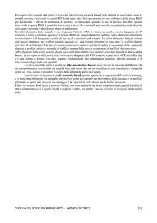 110
DISPENSA DEL CORSO DI CYBERSECURITY - WORMS E BOTNETS
Un aspetto interessante dal punto di vista del rilevamento network based delle attività di una botnet sono le
attività ottenute tracciando le attività DNS, nel senso che i bot tipicamente devono utilizzare delle query DNS
per localizzare i server di command & control, in particolare quando si usa la tecnica fast-flux, quindi
tracciando le query DNS è possibile localizzare i server di command and control, in particolare individuando
delle query anomale verso domini strani o malformati.
Un altro elemento forte quando viene tracciata l’attività DNS è vedere un cambio molto frequente di IP
associati a nomi a dominio, questo è il tipico effetto del mascheramento fastflux. Altro elemento abbastanza
caratterizzante è il frequente cambio di server di command and control. Un altro elemento forte si ottiene
dall’analisi statistica del traffico perché, quando c’è una botnet operante su una rete, il traffico risente
dell’attività della botnet. Un altro elemento molto interessante è quello di andare a riscontrare delle variazioni
rispetto al profilo statistico normale di traffico, oppure delle nuove componenti di traffico che emergono.
Altro elemento forte viene dalle evidenze sulle statistiche del traffico caratterizzate dall’attività di attacco della
botnet, ad esempio se sulla rete c’è un’asimmetria dei pacchetti SYN rispetto ai pacchetti ACK vuol dire che
c’è una botnet a bordo. Un altro aspetto fondamentale che caratterizza qualsiasi attività anomala è il
tracciamento degli indirizzi spoofati.
Un’altra possibile scelta è quella del rilevamento host based, cioè rilevare la presenta della botnet da
un comportamento osservabile sui singoli host, nel senso che un bot installato su una macchina si comporta
come un virus, quindi è possibile rilevare delle attività da parte dell’agent.
Un ulteriore rilevamento è quello anomaly based, questo approccio è supportato dal machine learning,
e si basa principalmente su anomalie del traffico come ad esempio un incremento della latenza o un traffico
effettuato su porte non comuni, un vantaggio è la capacità di individuare anche botnet non note.
I due rilevamenti, host based e anomaly based, non sono esclusivi ma bensì complementari, perché l’analisi di
rete è fondamentale ed è quella che dà i migliori risultati, ma anche l’analisi a livello di host può essere molto
utile.
 