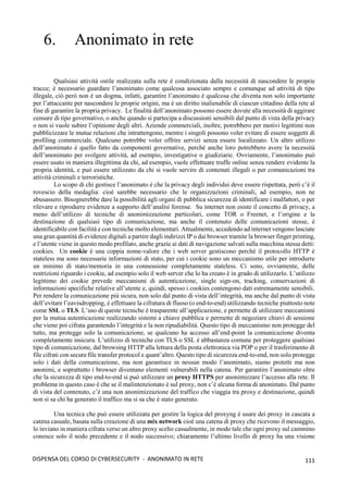 111
DISPENSA DEL CORSO DI CYBERSECURITY - ANONIMATO IN RETE
6. Anonimato in rete
Qualsiasi attività ostile realizzata sulla rete è condizionata dalla necessità di nascondere le proprie
tracce; è necessario guardare l’anonimato come qualcosa associato sempre e comunque ad attività di tipo
illegale, ciò però non è un dogma, infatti, garantire l’anonimato è qualcosa che diventa non solo importante
per l’attaccante per nascondere le proprie origini, ma è un diritto inalienabile di ciascun cittadino della rete al
fine di garantire la propria privacy. Le finalità dell’anonimato possono essere dovute alla necessità di aggirare
censure di tipo governativo, o anche quando si partecipa a discussioni sensibili dal punto di vista della privacy
o non si vuole subire l’opinione degli altri. Aziende commerciali, inoltre, potrebbero per motivi legittimi non
pubblicizzare le mutue relazioni che intrattengono, mentre i singoli possono voler evitare di essere soggetti di
profiling commerciale. Qualcuno potrebbe voler offrire servizi senza essere localizzato. Un altro utilizzo
dell’anonimato è quello fatto da componenti governative, perché anche loro potrebbero avere la necessità
dell’anonimato per svolgere attività, ad esempio, investigative o giudiziarie. Ovviamente, l’anonimato può
essere usato in maniera illegittima da chi, ad esempio, vuole effettuare truffe online senza rendere evidente la
propria identità, e può essere utilizzato da chi si vuole servire di contenuti illegali o per comunicazioni tra
attività criminali e terroristiche.
Lo scopo di chi gestisce l’anonimato è che la privacy degli individui deve essere rispettata, però c’è il
rovescio della medaglia: cioè sarebbe necessario che le organizzazioni criminali, ad esempio, non ne
abusassero. Bisognerebbe dare la possibilità agli organi di pubblica sicurezza di identificare i malfattori, o per
rilevare e riprodurre evidenze a supporto dell’analisi forense. Su internet non esiste il concetto di privacy, a
meno dell’utilizzo di tecniche di anonimizzazione particolari, come TOR o Freenet, e l’origine e la
destinazione di qualsiasi tipo di comunicazione, ma anche il contenuto delle comunicazioni stesse, è
identificabile con facilità e con tecniche molto elementari. Attualmente, accedendo ad internet vengono lasciate
una gran quantità di evidenze digitali a partire dagli indirizzi IP o dai browser tramite la browser finger printing,
e l’utente viene in questo modo profilato, anche grazie ai dati di navigazione salvati sulla macchina stessa detti:
cookies. Un cookie è una coppia nome-valore che i web server gestiscono perché il protocollo HTTP è
stateless ma sono necessarie informazioni di stato, per cui i cookie sono un meccanismo utile per introdurre
un minimo di stato/memoria in una connessione completamente stateless. Ci sono, ovviamente, delle
restrizioni riguardo i cookie, ad esempio solo il web server che lo ha creato è in grado di utilizzarlo. L’utilizzo
legittimo dei cookie prevede meccanismi di autenticazione, single sign-on, tracking, conservazioni di
informazioni specifiche relative all’utente e, quindi, spesso i cookies contengono dati estremamente sensibili.
Per rendere la comunicazione più sicura, non solo dal punto di vista dell’integrità, ma anche dal punto di vista
dell’evitare l’eavisdropping, è effettuare la cifratura di flusso (o end-to-end) utilizzando tecniche piuttosto note
come SSL o TLS. L’uso di queste tecniche è trasparente all’applicazione, e permette di utilizzare meccanismi
per la mutua autenticazione realizzando sistemi a chiave pubblica e permette di negoziare chiavi di sessione
che viene poi cifrata garantendo l’integrità e la non ripudiabilità. Questo tipo di meccanismo non protegge del
tutto, ma protegge solo la comunicazione, se qualcuno ha accesso all’end-point la comunicazione diventa
completamente insicura. L’utilizzo di tecniche con TLS o SSL è abbastanza comune per proteggere qualsiasi
tipo di comunicazione, dal browsing HTTP alla lettura della posta elettronica via POP o per il trasferimento di
file cifrati con secure file transfer protocol e quant’altro. Questo tipo di sicurezza end-to-end, non solo protegge
solo i dati della comunicazione, ma non garantisce in nessun modo l’anonimato, siamo protetti ma non
anonimi, e soprattutto i browser diventano elementi vulnerabili nella catena. Per garantire l’anonimato oltre
che la sicurezza di tipo end-to-end si può utilizzare un proxy HTTPS per anonimizzare l’accesso alla rete. Il
problema in questo caso è che se il malintenzionato è sul proxy, non c’è alcuna forma di anonimato. Dal punto
di vista del contenuto, c’è una non anonimizzazione del traffico che viaggia tra proxy e destinazione, quindi
non si sa chi ha generato il traffico ma si sa che è stato generato.
Una tecnica che può essere utilizzata per gestire la logica del proxyng è usare dei proxy in cascata a
catena casuale, basata sulla creazione di una mix network cioè una catena di proxy che ricevono il messaggio,
lo inviano in maniera cifrata verso un altro proxy scelto casualmente, in modo tale che ogni proxy sul cammino
conosce solo il nodo precedente e il nodo successivo; chiaramente l’ultimo livello di proxy ha una visione
 