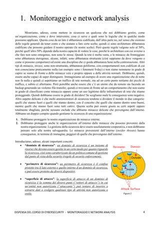 4
DISPENSA DEL CORSO DI CYBERSECURITY - MONITORAGGIO E NETWORK ANALYSIS
1. Monitoraggio e network analysis
Mostriamo, adesso, come mettere in sicurezza un qualcosa che noi dobbiamo gestire, come
un’organizzazione, come e dove intervenire, cosa ci serve e quali sono le logiche che in qualche modo
possiamo applicare. Questa cosa da un lato è abbastanza codificata, dall’altra parte no, nel senso che esistono
delle regole generali da tener conto e che aiutano a fare certe scelte; quindi ci sono architetture abbastanza
codificate che possono guidare il nostro operato (le nostre scelte). Però queste regole valgono solo al 50%,
perché quell’altro 50% dipende dalla nostra capacità di vedere le cose, perchè le architetture con cui avremo a
che fare non sono omogenee, non sono le stesse. Quindi la rete è molta vasta, e le minacce da fronteggiare
sono abbastanza eterogenee, alcune, infatti, sono abbastanza strutturate (cioè sappiamo da dove vengono e
come si possono comportare) ed esiste una disciplina che ci guida abbastanza bene nella controreazione. Altri
tipi di minacce, invece, sono non-strutturate, abbastanza poliforme, con comportamenti non codificati di cui
non conosciamo praticamente nulla (un esempio sono i fenomeni 0-day) e non siamo nemmeno in grado di
capire se siamo di fronte a delle minacce vere e proprie oppure a delle attività normali. Dobbiamo, quindi,
essere anche capaci di saper distinguere. Immaginiamo ad esempio di avere una organizzazione che di notte
non fa nulla e quindi ci aspettiamo un traffico di rete normale, ma ad un certo punto notiamo dei picchi di
traffico, e subito ci allertiamo. Però potrebbe anche essere che c’è un utente che da remoto sta facendo un
backup generando un violento file-transfer; quindi ci troviamo di fronte ad un comportamento che non siamo
in grado di classificare come minaccia oppure come un uso legittimo delle infrastrutture di rete che stiamo
proteggendo. Quindi dobbiamo essere in grado di decidere! Se scegliamo male le conseguenze sono negative.
Altro aspetto delicato è che molti amministratori di sicurezza tendono a dividere il mondo in due categorie:
quelli che stanno fuori e quelli che stanno dentro, con il concetto che quelli che stanno dentro sono buoni,
mentre quelli che stanno fuori sono tutti cattivi. Questa scelta può essere giusta su certi aspetti oppure
totalmente sbagliata, perché nessuno esclude che abbiamo minacce delicate che provengono dall’interno.
Abbiamo un doppio compito quando gestiamo la sicurezza di una organizzazione:
1. Dobbiamo proteggere la nostra organizzazione da minacce esterne;
2. Dobbiamo proteggere anche le organizzazioni all’esterno dalle minacce che possono provenire dalla
nostra organizzazione. La gestione della sicurezza deve essere assolutamente cooperativa, e non dobbiamo
pensare solo alla nostra salvaguardia. Le minacce provenienti dall’interno (insider threats) hanno
conseguenze, in termine di immagine, peggiori di quelle che provengono dall’esterno.
Introduciamo, adesso, alcuni importanti concetti:
• “dominio di sicurezza”: un dominio di sicurezza è un insieme di
risorse che devono essere gestite in un certo modo per quanto riguardo
la sicurezza, cioè sono caratterizzate da un politica comune di gestione
dal punto di vista della security (regole di security enforcement).
• “perimetro di sicurezza”: un perimetro di sicurezza è il confine
protetto tra il lato esterno e quello interno d un dominio di sicurezza,
e può essere protetto da diversi dispositivi.
• “superficie di attacco”: la superficie di attacco di un dominio di
sicurezza è la somma dei diversi punti (“vettori di attacco”) in cui
un’entità non autorizzata (“attaccante”) può tentare di inserire o
estrarre dati o svolgere qualsiasi tipo di attività non autorizzata o
ostile. Figura 1
 