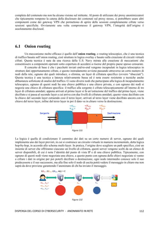 112
DISPENSA DEL CORSO DI CYBERSECURITY - ANONIMATO IN RETE
completa del contenuto ma non ha alcuna visione sul mittente. Al posto di utilizzare dei proxy anonimizzatori
che tipicamente rompono la catena della disclosure dei contenuti sul proxy stesso, si potrebbero usare altri
componenti come dei gateway VPN che permettono di aprire delle sessioni completamente cifrate verso
sessioni specifiche. Ovviamente una volta compromesso il gateway VPN, l’integrità dell’origine è
assolutamente disclosed.
6.1 Onion routing
Un meccanismo molto efficace è quello dell’onion routing, o routing telescopico, che è una tecnica
di traffico basata sull’onion routing, cioè struttura in logica overlay e basato sulla creazione di circuiti virtuali
cifrati. Questa tecnica è nata da una ricerca della U.S. Navy mirata alla creazione di meccanismi che
consentissero a componenti operanti sotto copertura di accedere a risorse del proprio paese spesso censurate.
Il concetto di base è che i pacchetti inviati end-to-end vengono incapsulati in logica telescopica in
strutture dati opportunamente cifrate, e questo instradamento avviene passando attraverso un certo numero di
nodi della rete, ognuno dei quali introduce, o elimina, un layer di cifratura specifico (ovvero “sbucciati”).
Questa tecnica è una tecnica a latenza relativamente bassa ed è nota essere resistente a tecniche anche
abbastanza sofisticate di analisi del traffico. Ci sono diversi nodi che partecipano alla logica di incapsulamento
telescopico, ognuno di questi nodi ha una chiave pubblica e una chiave privata, e con ognuno dei nodi si
negozia una chiave di cifratura specifica: il traffico alla sorgente è cifrato telescopicamente all’interno di tre
layer di cifratura annidati; appena arrivati al primo layer si fa un’estrazione del traffico dal primo layer, viene
decifrato e si passa al secondo layer a cui arriva con due livelli di cifratura annidati; questo viene decifrato con
la chiave del secondo layer estraendo così il terzo layer; arrivati al terzo layer viene decifrato ancora con la
chiave del terzo layer, infine dal terzo layer in poi il dato va in chiaro verso la destinazione.
La logica è quella di condizionare il cammino dei dati su un certo numero di server, ognuno dei quali
implementa uno dei layer previsti, in cui si costruisce un circuito virtuale in maniera incrementale, detta logica
hop-by-hop, in accordo allo schema multi-layer. In pratica, l’origine deve scegliere un path specifico, cioè un
insieme di server che offriranno ciascuno un livello di cifratura, questi server vengono scelti da un elenco di
server disponibili, di cui è nota l’identità dal punto di vista IP e di una chiave pubblica. Tipicamente, con
ognuno di questi nodi viene negoziata una chiave, a questo punto con ognuna delle chiavi negoziate si vanno
a cifrare i dati in origine per poi poterli decifrare a destinazione, ogni nodo intermedio conosce solo il suo
predecessore e il suo successore, ma alla fine solo il nodo di uscita potrà vedere il messaggio in chiaro ma non
saprà da dove proviene garantendo l’anonimato di chi ha inviato il messaggio.
Figura 131
Figura 132
 