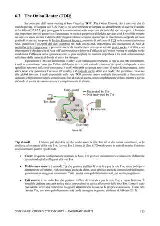 113
DISPENSA DEL CORSO DI CYBERSECURITY - ANONIMATO IN RETE
6.2 The Onion Router (TOR)
Sul principio dell’onion routing si basa l’overlay TOR (The Onion Router), che è una rete che fa
multihop relay, sviluppata dall’U.S. Navy e poi ulteriormente sviluppata dal dipartimento di ricerca avanzata
della difesa (DARPA) per proteggere le comunicazioni sotto copertura da parte dei servizi segreti, e fornisce
due importanti servizi: garantisce l’anonimato in uscita e garantisce gli hidden services cioè è possibile erogare
un servizio senza svelare l’identità dell’erogatore di tale servizio; questo tipo di meccanismo supporta un buon
grado di sicurezza, supporta la Perfect Forward Secrecy, permette di utilizzare il TLS nelle comunicazioni tra
nodi, garantisce l’integrità dei dati scambiati tra nodi end-to-end, implementa dei meccanismi di base di
controllo della congestione e permette anche di interfacciarsi attraverso servizi proxy socks. Un’altra cosa
interessante è che dato che si basa sull’onion routing e dato che l’efficacia dell’onion routing in qualche modo
condiziona l’efficacia della comunicazione, si può scegliere in maniera opportuna i tre nodi selezionandoli
sulla base della capacità di banda di cui si ha bisogno.
Tipicamente TOR è un architettura overlay, cioè realizza uno strumento di rete su una rete preesistente,
i nodi si connettono l’uno con l’altro stabilendo dei circuiti virtuali, ciascuno dei quali corrisponde a uno
specifico percorso sulla rete sottostante. I nodi principali su questa rete sono: il nodo di inserimento, detto
entry node, che garantisce l’accesso all’overlay e il nodo di uscita, detto exit node, che garantisce l’accesso
alla global internet. I nodi disponibili sulla rete TOR possono avere multiple funzionalità o funzionalità
dedicate, e tipicamente tutte le connessioni, fino al nodo di uscita, sono completamente cifrate, mentre a partire
dal nodo di uscita la comunicazione è completamente in chiaro.
Tipi di nodi L'utente può decidere in che modo usare la rete Tor ed in che modo contribuire, se lo
desidera, alla crescita della rete Tor. La rete Tor è dotata di oltre 6.700 nodi sparsi in tutto il mondo. Esistono
essenzialmente quattro tipi di nodi:
• Client: in questa configurazione normale di base, Tor gestisce unicamente le connessioni dell'utente
permettendogli di collegarsi alla rete Tor.
• Middle man router: è un nodo Tor che gestisce traffico di terzi da e per la rete Tor, senza collegarsi
direttamente all'esterno. Nel caso funga anche da client, esso gestisce anche le connessioni dell'utente,
garantendo un maggiore anonimato. Tutti i router sono pubblicamente noti, per scelta progettuale.
• Exit router: è un nodo Tor che gestisce traffico di terzi da e per la rete Tor, e verso l'esterno. È
possibile definire una exit policy sulle connessioni in uscita all'esterno della rete Tor. Come il caso
precedente, offre una protezione maggiore all'utente che lo usi per le proprie connessioni. Come tutti
i router Tor, essi sono pubblicamente noti (vedi immagine seguente, risalente al febbraio 2015).
Figura 133
 