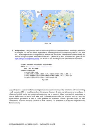 114
DISPENSA DEL CORSO DI CYBERSECURITY - ANONIMATO IN RETE
• Bridge router: I bridge router sono dei nodi semi-pubblici di tipo sperimentale, studiati per permettere
di collegarsi alla rete Tor anche in presenza di un filtraggio efficace contro Tor (come in Cina, Iran
ecc.). Non compaiono nelle liste pubbliche dei nodi noti ma devono venire richiesti esplicitamente. La
lista dei bridge si ottiene attraverso diverse URL pubbliche e basta effettuare una query al sito
https://bridges.troproject.org/bridge e si ottiene la lista dei bridge con le specifiche caratteristiche.
(A questo punto è necessario effettuare una precisazione circa il numero di relay all’interno dell’onion routing
– vedi immagine 132 – è possibile scegliere liberamente il numero di relay, ma tipicamente se ne scelgono 3,
ed averne in più è inutile per garantire più sicurezza, ma, al contrario riduce le prestazioni aumentando la
latenza; inoltre dato che questi nodi sono noti, è piuttosto comune che essi vengano attaccati, anche da
organizzazioni governative al fine di creare problemi all’anonimato; quindi è possibile avere dei nodi
compromessi ed allora minore è il numero di nodi e minore è la probabilità di avere una compromissione
dell’anonimato)
Figura 134
Figura 135
 