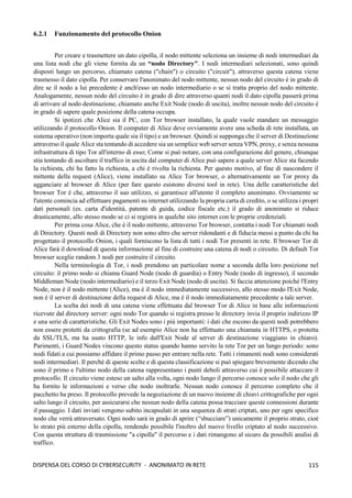 115
DISPENSA DEL CORSO DI CYBERSECURITY - ANONIMATO IN RETE
6.2.1 Funzionamento del protocollo Onion
Per creare e trasmettere un dato cipolla, il nodo mittente seleziona un insieme di nodi intermediari da
una lista nodi che gli viene fornita da un “nodo Directory". I nodi intermediari selezionati, sono quindi
disposti lungo un percorso, chiamato catena ("chain") o circuito ("circuit"), attraverso questa catena viene
trasmesso il dato cipolla. Per conservare l'anonimato del nodo mittente, nessun nodo del circuito è in grado di
dire se il nodo a lui precedente è anch'esso un nodo intermediario o se si tratta proprio del nodo mittente.
Analogamente, nessun nodo del circuito è in grado di dire attraverso quanti nodi il dato cipolla passerà prima
di arrivare al nodo destinazione, chiamato anche Exit Node (nodo di uscita), inoltre nessun nodo del circuito è
in grado di sapere quale posizione della catena occupa.
Si ipotizzi che Alice sia il PC, con Tor browser installato, la quale vuole mandare un messaggio
utilizzando il protocollo Onion. Il computer di Alice deve ovviamente avere una scheda di rete installata, un
sistema operativo (non importa quale sia il tipo) e un browser. Quindi si supponga che il server di Destinazione
attraverso il quale Alice sta tentando di accedere sia un semplice web server senza VPN, proxy, e senza nessuna
infrastruttura di tipo Tor all'interno di esso; Come si può notare, con una configurazione del genere, chiunque
stia tentando di ascoltare il traffico in uscita dal computer di Alice può sapere a quale server Alice sta facendo
la richiesta, chi ha fatto la richiesta, a chi è rivolta la richiesta. Per questo motivo, al fine di nascondere il
mittente della request (Alice), viene installato su Alice Tor browser, o alternativamente un Tor proxy da
agganciare al browser di Alice (per fare questo esistono diversi tool in rete). Una delle caratteristiche del
browser Tor è che, attraverso il suo utilizzo, si garantisce all'utente il completo anonimato. Ovviamente se
l'utente comincia ad effettuare pagamenti su internet utilizzando la propria carta di credito, o se utilizza i propri
dati personali (es. carta d'identità, patente di guida, codice fiscale etc.) il grado di anonimato si riduce
drasticamente, allo stesso modo se ci si registra in qualche sito internet con le proprie credenziali.
Per prima cosa Alice, che è il nodo mittente, attraverso Tor browser, contatta i nodi Tor chiamati nodi
di Directory. Questi nodi di Directory non sono altro che server ridondanti e di fiducia messi a punto da chi ha
progettato il protocollo Onion, i quali forniscono la lista di tutti i nodi Tor presenti in rete. Il browser Tor di
Alice farà il download di questa informazione al fine di costruire una catena di nodi o circuito. Di default Tor
browser sceglie random 3 nodi per costruire il circuito.
Nella terminologia di Tor, i nodi prendono un particolare nome a seconda della loro posizione nel
circuito: il primo nodo si chiama Guard Node (nodo di guardia) o Entry Node (nodo di ingresso), il secondo
Middleman Node (nodo intermediario) e il terzo Exit Node (nodo di uscita). Si faccia attenzione poiché l'Entry
Node, non è il nodo mittente (Alice), ma è il nodo immediatamente successivo, allo stesso modo l'Exit Node,
non è il server di destinazione della request di Alice, ma è il nodo immediatamente precedente a tale server.
La scelta dei nodi di una catena viene effettuata dal browser Tor di Alice in base alle informazioni
ricevute dal directory server: ogni nodo Tor quando si registra presso le directory invia il proprio indirizzo IP
e una serie di caratteristiche. Gli Exit Nodes sono i più importanti: i dati che escono da questi nodi potrebbero
non essere protetti da crittografia (se ad esempio Alice non ha effettuato una chiamata in HTTPS, o protetta
da SSL/TLS, ma ha usato HTTP, le info dall'Exit Node al server di destinazione viaggiano in chiaro).
Parimenti, i Guard Nodes vincono questo status quando hanno servito la rete Tor per un lungo periodo: sono
nodi fidati a cui possiamo affidare il primo passo per entrare nella rete. Tutti i rimanenti nodi sono considerati
nodi intermediari. Il perché di queste scelte e di questa classificazione si può spiegare brevemente dicendo che
sono il primo e l'ultimo nodo della catena rappresentano i punti deboli attraverso cui è possibile attaccare il
protocollo. Il circuito viene esteso un salto alla volta, ogni nodo lungo il percorso conosce solo il nodo che gli
ha fornito le informazioni e verso che nodo inoltrarle. Nessun nodo conosce il percorso completo che il
pacchetto ha preso. Il protocollo prevede la negoziazione di un nuovo insieme di chiavi crittografiche per ogni
salto lungo il circuito, per assicurarsi che nessun nodo della catena possa tracciare queste connessioni durante
il passaggio. I dati inviati vengono subito incapsulati in una sequenza di strati criptati, uno per ogni specifico
nodo che verrà attraversato. Ogni nodo sarà in grado di aprire (“sbucciare”) unicamente il proprio strato, cioè
lo strato più esterno della cipolla, rendendo possibile l'inoltro del nuovo livello criptato al nodo successivo.
Con questa struttura di trasmissione "a cipolla" il percorso e i dati rimangono al sicuro da possibili analisi di
traffico.
 