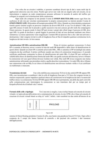 116
DISPENSA DEL CORSO DI CYBERSECURITY - ANONIMATO IN RETE
Una volta che un circuito è stabilito, si possono scambiare diversi tipi di dati e usare molti tipi di
applicazioni attraverso una rete onion. Poiché ogni server non vede che un singolo salto nel circuito, né un
intercettatore e neppure un nodo compromesso possono utilizzare le tecniche di analisi del traffico per
collegare la sorgente con la destinazione della connessione
Ogni nodo che compone la rete prende il nome di ONION ROUTER (OR) mentre ogni Host che
usufruisce di tale rete per veicolare anonimamente le proprie comunicazioni su internet prende il nome di
ONION PROXY (OP). Riferendosi all'esempio precedente OP è Alice. Quando un client desidera comunicare
tramite questo sistema sceglie un percorso composto da diversi OR (N.B. se uso Tor di default 3 OR), dove
ogni OR conosce il nodo che lo precede e quello successivo ma non conosce gli altri nodi che compongono
l'intero percorso. In questo modo il client OP può inviare i propri dati cifrati lungo il percorso di OR, dove
ogni OR è in grado di decifrare e quindi leggere la porzione di dati ad esso destinata mediante una chiave
simmetrica. La stessa operazione viene eseguita per i restanti OR sul percorso fino a che i dati non arrivano a
destinazione. I dati vengono inviati in celle di lunghezza fissa al fine di impedire qualsiasi correlazione tra la
lunghezza dei dati inviati e la loro natura.
Autenticazione OP-OR e autenticazione OR-OR Prima di iniziare qualsiasi connessione il client
OP si connette al directory server e scarica la lista dei nodi OR disponibili e delle chiavi di identificazione di
questi ultimi. Quando un client OP si connette ad un nodo ORx , ORx si autentica a OP inviandogli una catena
composta da due certificati: il primo certificato usando una chiave di connessione temporanea e il secondo
certificato autofirmato contenente la chiave di identificazione del nodo ORx. Il client OP può verificare la
validità della chiave di identificazione fornita dal nodo ORx con quella scaricata dal directory server e rifiutare
la connessione nel caso quest’ultima dovesse risultare non valida. Due nodi OR invece eseguono una mutua
autenticazione utilizzando una procedura simile a quella descritta in precedenza: Un nodo ORx deve rifiutare
una connessione a/da un ORy la cui chiave di identificazione non dovesse risultare valida o il cui certificato
sia malformato o mancante.
Trasmissione dei dati Una volta stabilita una connessione TLS tra le due entità (OP-OR oppure OR-
OR), esse incominciano a scambiarsi i dati in celle di lunghezza fissa pari a 512 byte che vengono inviate in
maniera sequenziale, questo impedisce qualsiasi attacco di correlazione tra la lunghezza dei dati e la natura del
traffico stesso. La connessione TLS tra OP-OR oppure OR-OR non è permanente, una delle due parti coinvolte
nella comunicazione può interrompere la connessione se non transitano dati per un tempo pari al
KeepalivePeriod che di default vale 5 minuti.
Formato delle celle e tipologia Tor è una rete (o meglio, è una overlay) basata sul concetto di circuito
virtuale e si ispira ad una delle prime reti a commutazione di circuito, la rete ATM, che si basa sul concetto di
creazione di circuiti virtuali basati su relay di “cella”; Infatti, i dati scambiati tra due entità all'interno di un
sistema di Onion Routing prendono il nome di celle, esse hanno una grandezza fissa di 512 byte. Ogni cella è
composta da 2 campi che hanno funzioni di controllo e dal payload che contiene i dati trasmessi
dall'applicazione.
Figura 136
 