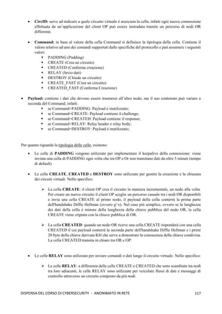 117
DISPENSA DEL CORSO DI CYBERSECURITY - ANONIMATO IN RETE
• CircID: serve ad indicare a quale circuito virtuale è associata la cella, infatti ogni nuova connessione
effettuata da un’applicazione del client OP può essere instradata tramite un percorso di nodi OR
differente.
• Command: in base al valore della cella Command si definisce la tipologia della cella. Contiene il
valore relativo ad uno dei comandi supportati dalle specifiche del protocollo e può assumere i seguenti
valori:
▪ PADDING (Padding)
▪ CREATE (Crea un circuito)
▪ CREATED (Conferma creazione)
▪ RELAY (Invio dati)
▪ DESTROY (Chiude un circuito)
▪ CREATE_FAST (Crea un circuito)
▪ CREATED_FAST (Conferma Creazione)
• Payload: contiene i dati che devono essere trasmessi all’altro nodo, ma il suo contenuto può variare a
seconda del Command, infatti:
▪ se Command=PADDING: Payload è inutilizzato;
▪ se Command=CREATE: Payload contiene il challenge;
▪ se Command=CREATED: Payload contiene il response;
▪ se Command=RELAY: Relay header e relay body;
▪ se Command=DESTROY: Payload è inutilizzato;
Per quanto riguarda la tipologia delle celle, esistono:
• Le celle di PADDING vengono utilizzate per implementare il keepalive della connessione: viene
inviata una cella di PADDING ogni volta che tra OP e Or non transitano dati da oltre 5 minuti (tempo
di default).
• Le celle CREATE, CREATED e DESTROY sono utilizzate per gestire la creazione e la chiusura
dei circuiti virtuali. Nello specifico:
➢ La cella CREATE: il client OP crea il circuito in maniera incrementale, un nodo alla volta.
Per creare un nuovo circuito il client OP sceglie un percorso casuale tra i nodi OR disponibili
e invia una cella CREATE al primo nodo, il payload della cella conterrà la prima parte
dell'handshake Diffie Hellman (ovvero g^x). Nel caso più semplice, ovvero se la lunghezza
dei dati della cella è minore della lunghezza della chiave pubblica del nodo OR, la cella
CREATE viene criptata con la chiave pubblica di OR.
➢ La cella CREATED: quando un nodo OR riceve una cella CREATE risponderà con una cella
CREATED il cui payload conterrà la seconda parte dell'handshake Diffie Hellman e i primi
20 byte della chiave derivata KH che serve a dimostrare la conoscenza della chiave condivisa.
La cella CREATED transita in chiaro tra OR e OP.
• Le celle RELAY sono utilizzate per inviare comandi o dati lungo il circuito virtuale. Nello specifico:
➢ Le celle RELAY: a differenza delle celle CREATE e CREATED che sono scambiate tra nodi
tra loro adiacenti, le celle RELAY sono utilizzate per veicolare flussi di dati e messaggi di
controllo attraverso un circuito composto da più nodi.
 