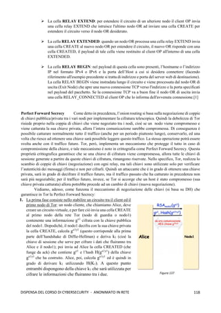 118
DISPENSA DEL CORSO DI CYBERSECURITY - ANONIMATO IN RETE
➢ La cella RELAY EXTEND: per estendere il circuito di un ulteriore nodo il client OP invia
una cella relay EXTEND che istruisce l'ultimo nodo OR ad inviare una cella CREATE per
estendere il circuito verso il nodo OR desiderato.
➢ La cella RELAY EXTENDED: quando un nodo OR processa una cella relay EXTEND invia
una cella CREATE al nuovo nodo OR per estendere il circuito, il nuovo OR risponde con una
cella CREATED, il payload di tale cella viene restituito al client OP all'interno di una cella
EXTENDED.
➢ La cella RELAY BEGIN: nel payload di questa cella sono presenti, l’hostname o l’indirizzo
IP nel formato IPv4 o IPv6 e la porta dell’Host a cui si desidera connettere (facendo
riferimento all'esempio precedente si tratta di indirizzo e porta del server web di destinazione).
La cella RELAY BEGIN viene instradata lungo il circuito e viene processata dal nodo OR di
uscita (Exit Node) che apre una nuova connessione TCP verso l'indirizzo e la porta specificati
nel payload del pacchetto. Se la connessione TCP va a buon fine il nodo OR di uscita invia
una cella RELAY_CONNECTED al client OP che lo informa dell'avvenuta connessione.[1]
Perfect Forward Secrecy Come detto in precedenza, l’onion routing si basa sulla negoziazione di coppie
di chiavi pubblica/privata tra i vari nodi per implementare la cifratura telescopica. Quindi la debolezza di Tor
risiede proprio nella coppia di chiavi che viene negoziato tra i nodi, cioè se un nodo viene compromesso e
viene catturata la sua chiave privata, allora l’intera comunicazione sarebbe compromessa. Di conseguenza è
possibile catturare normalmente tutto il traffico (anche per un periodo piuttosto lungo), conservarlo, ed una
volta che riesce ad ottenere una chiave sarà possibile leggere questo traffico. La stessa operazione potrà essere
svolta anche con il traffico futuro. Tor, però, implementa un meccanismo che protegge il tutto in caso di
compromissione della chiave, e tale meccanismo è noto in crittografia come Perfect Forward Secrecy. Questa
proprietà crittografica garantisce che se una chiave di cifratura viene compromessa, allora tutte le chiavi di
sessione generate a partire da queste chiavi di cifratura, rimangono riservate. Nello specifico, Tor, realizza lo
scambio di coppie di chiavi (negoziazione) con ogni relay, ma tali chiavi sono utilizzate solo per verificare
l’autenticità dei messaggi (firma) e non per cifrarli. Quindi un attaccante che è in grado di ottenere una chiave
privata, sarà in grado di decifrare il traffico futuro, ma il traffico passato che ha catturato in precedenza non
sarà più negoziabile; per il traffico futuro, invece, se Tor si accorge che un host è stato compromesso (sua
chiave privata catturata) allora potrebbe procede ad un cambio di chiavi (nuova negoziazione).
Vediamo, adesso, come funzona il meccanismo di negoziazione delle chiavi (si basa su DH) che
garantisce in Tor la Perfect Forward Secrecy:
1. La prima fase consiste nello stabilire un circuito tra il client ed il
primo nodo di Tor: un nodo cliente, che chiamiamo Alice, deve
creare un circuito virtuale, e per fare ciò invia una cella CREATE
al primo nodo della rete Tor (nodo di guardia o nodo1)
contenente una informazione gx1
cifrata con la chiave pubblica
del nodo1. Dopodichè, il nodo1 decifra con la sua chiave privata
la cella CREATE, calcola gx1y1
(questo corrisponde alla prima
parte dell’handshake di Diffie-Hellman) e deriva k1 (cioè la
chiave di sessione che serve per cifrare i dati che fluiranno tra
Alice e il nodo1); poi invia ad Alice la cella CREATED (che
funge da ack) che contiene gy1
e l’hash H(gx1y1
) della chiave
gx1y1
che ha costruito. Alice, poi, calcola gx1y1
ed è quindi in
grado di derivare k1 utilizzando H(K1). A questo punto
entrambi dispongono della chiave k1 che sarà utilizzata per
cifrare le informazioni che fluiranno tra i due. Figura 137
 