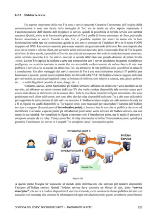 120
DISPENSA DEL CORSO DI CYBERSECURITY - ANONIMATO IN RETE
6.2.2 Hidden Services
Un aspetto importante della rete Tor sono i servizi nascosti. Garantire l’anonimato dell’origine della
comunicazione è solo una faccia della medaglia di Tor, ma in realtà un altro aspetto importante è
l’anonimizzazione dell’identità dell’erogatore si servizi, quindi la possibilità di fornire servizi con identità
nascosta. Quindi, anche se la funzionalità più popolare di Tor è quella di fornire anonimato ai client, può anche
fornire anonimato ai server. Usando la rete Tor, è possibile ospitare dei server in modo che la loro
localizzazione nella rete sia sconosciuta, quindi di essi non si conosce né l’indirizzo IP e né il nome FQDN
mappato sul DNS. Un servizio nascosto può essere ospitato da qualsiasi nodo della rete Tor, non importa che
esso sia un router o solo un client, per accedere ad un servizio nascosto, però, è necessario l'uso di Tor da parte
del client. In altre parole, è possibile offrire un servizio (ad esempio un sito web) in modo totalmente anonimo,
come servizio nascosto Tor. Ai servizi nascosti si accede attraverso uno pseudo-dominio di primo livello
.onion. La rete Tor capisce la richiesta e apre una connessione con il server desiderato. In genere si preferisce
configurare un servizio nascosto in modo che sia accessibile esclusivamente da un'interfaccia di rete non
pubblica. I servizi a cui si accede sia attraverso Tor, sia attraverso la rete pubblica sono suscettibili di attacchi
a correlazione. Un altro vantaggio dei servizi nascosti di Tor è che non richiedono indirizzi IP pubblici per
funzionare e possono quindi essere ospitati dietro dei firewall e dei NAT. Gli hidden services vengono utilizzati
per vari motivi, tra cui alcuni legittimi come la fornitura di informazioni relativi a scienza, arte, gioco, politico
etc…, e molti illegittimi (vendita di armi, droga, etc…).
Vediamo, adesso, come funzionano gli hidden services: abbiamo un client che vuole accedere ad un
servizio, ed abbiamo un server (avente indirizzo IP) che vuole rendere disponibile tale servizio senza però
essere individuato né dal client e né da nessun altro. Tutte le macchine mostrate in figura sottostante, che sono
posizionate tra il client ed il server, non sono altro che dei relay disponibili sulla rete Tor e che sono utilizzabili
per supportare la realizzazione di tale servizio nascosto. L’hidden services sceglie un certo numero di realy (A
e B in figura) tra quelli disponibili su Tor (questi relay sono necessari per nascondere l’identità dell’hidden
services e vengono chiamati punti di introduction point), e fornisce loro la sua chiave pubblica che serve ad
identificare il servizio; a questo punto gli introduction point sanno come arrivare all’hidden services, ma non
sanno la sua identità. Per semplicità in figura è mostrato solo l’introduction point, ma in realtà il percorso è
composto sempre da tre relay: l’entry point Tor, il relay intermedio ed infine l’introduction point; quindi per
garantire l’anonimato del server vi è un path Tor completo verso l’introduction point.
A questo punto bisogna far conoscere al mondo delle informazioni che servono per rendere disponibile
l’accesso all’hidden service. Quindi l’hidden service deve costruire un blocco di dati, detto “service
descriptor”, che serve a rendere disponibile il servizio al mondo, e che contiene la chiave pubblica del servizio
nascosto e un summary che contiene le informazioni di ogni introduction point; questo descrittore viene firmato
Figura 141
 