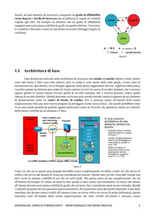 5
DISPENSA DEL CORSO DI CYBERSECURITY - MONITORAGGIO E NETWORK ANALYSIS
Inoltre, ad ogni dominio di sicurezza è assegnato un grado di affidabilità
(trust degree) o livello di sicurezza che ne definisce le regole di visibilità
rispetto agli altri. Ad esempio un dominio con un grado di affidabilità
maggiore può avere piena visibilità di quelli con grado inferiore. Viceversa,
la visibilità è bloccata a meno di specifiche eccezioni (filtraggio/regole di
visibilità).
1.1 Architettura di base
I due domini più utilizzati nelle architetture di sicurezza sono inside ed outside (dentro e fuori, dentro
sono tutti buoni e fuori sono tutti cattivi); però in realtà ci sono anche delle zone grigie, ovvero zone di
intersezione tra i due domini, in cui bisogna applicare delle policy leggermente diverse. Applicare delle policy
vuol dire quanto un dominio può vedere le risorse esterne (ovvero le risorse di un altro dominio, che è esterno)
oppure quanto le risorse esterne (ovvero quelle di un altro dominio, che è esterno) possono vedere quelle
interne di un altro dominio. Quindi possiamo avere una area outside (mondo esterno) separato da un elemento
di demarcazione come un router di bordo, di confine. Poi ci possono essere all’interno della nostra
organizzazione tutta una serie risorse pregiate da proteggere (come asset critici), che quindi potrebbero stare
in un area inside protetta da qualche oggetto particolare come un firewall, che garantisce anche un controllo
della mutua visibilità tra un dominio e l’altro.
Tutto ciò che sta in questa area pregiata dovrebbe essere completamente invisibile a tutto ciò che arriva (il
traffico che arriva) dai domini di sicurezza considerati più insicuri. Quindi tutto ciò che viene dall’outside non
deve avere la minima visibilità di ciò che sta nell’inside. Ma questo porta ad una complicazione: chi sta
all’interno ha bisogno di vedere ed usare la rete, quindi ci deve essere una asimmetria: le risorse che stanno
all’interno devono avere piena visibilità di quello che sta fuori, che è considerato meno sicuro (outside). Quindi
i controlli da gestire devono garantire questa asimmetria. Poi potremmo avere dei mondi intermedi, come delle
macchine che devono essere visibili all’esterno (come un server web o un server di posta elettronica); queste
macchine sono all’interno della nostra organizzazione ma sono visibili all’esterno e possono essere
Figura 2
Figura 3
 