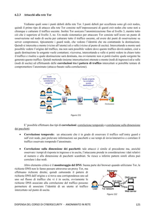 125
DISPENSA DEL CORSO DI CYBERSECURITY - ANONIMATO IN RETE
6.2.3 Attacchi alla rete Tor
Vediamo quali sono i punti deboli della rete Tor. I punti deboli per eccellenza sono gli exit nodes,
quindi il primo tipo di attacco alla rete Tor consiste nell’impossessarsi di questi exit nodes che sono noti a
chiunque e catturare il traffico uscente. Inoltre Tor assicura l’anonimizzazione fino al livello 3, mentre tutto
ciò che è superiore al livello 3, no. Un modo sistematico per attaccare Tor consiste nell’avere un punto di
osservazione sul nodo di uscita per catturare tutto il traffico uscente, ed avere dei punti di osservazione su
server compromessi, tipicamente i guard node, che vedono l’identità che sta contattando la destinazione.
Quindi si intercetta a monte (vicino all’utente) ed a valle (vicino al punto di uscita). Intercettando a monte sarà
possibile vedere l’origine del traffico, ma non sarà possibile vedere dove questo traffico dovrà andare, cioè a
quale destinazione la sorgente vuole contattare; viceversa, intercettando a valle si potrà vedere in chiaro tutto
il traffico e risalire a quale destinazione sarà destinata, ma ovviamente non si potrà risalire quale sorgente ha
generato questo traffico. Quindi mettendo insieme intercettazioni ottenute a monte (nodi di ingresso) ed a valle
(nodi di uscita) ed effettuando delle correlazioni tra i pattern di traffico intercettati si potrebbe tentare di
compromettere l’anonimato (attacco basato sulla correlazione).
E’ possibile effettuare due tipi di correlazioni: correlazione temporale e correlazione sulla dimensione
dei pacchetti:
• Correlazione temporale: un attaccante che è in grado di osservare il traffico sull’entry guard e
sull’exit node, può prelevare informazioni sui pacchetti e sui tempi di invio/interarrivo e correlare il
traffico osservato rompendo l’anonimato.
• Correlazione sulla dimensione dei pacchetti: tale attacco è simile al precedente ma, anziché
osservare i tempi di risposta in ingresso e in uscita, l’attaccante prende in considerazione i dati relativi
al numero e alla dimensione di pacchetti scambiati. Se riesce a inferire pattern simili allora può
correlare i due nodi.
Altro elemento critico è il monitoraggio del DNS: buona parte dei browser quando utilizzano Tor, le
richieste DNS non le fanno passare attraverso un proxy Tor, ma
effettuano richieste dirette; quindi catturando il pattern di
richieste DNS dall’origine e si trova una corrispondenza uno ad
uno sul flusso di traffico che vi è in uscita, ovviamente le
richieste DNS associate alla correlazione del traffico possono
permettere di associare l’identità di un utente al traffico
intercettato sul punto di uscita.
Figura 151
Figura 152
 