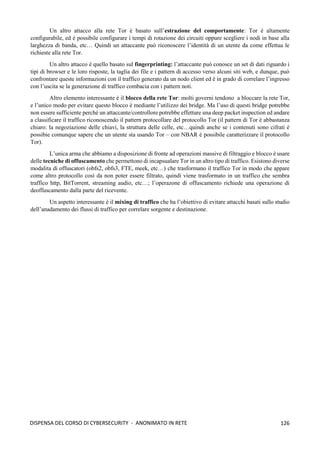 126
DISPENSA DEL CORSO DI CYBERSECURITY - ANONIMATO IN RETE
Un altro attacco alla rete Tor è basato sull’estrazione del comportamente: Tor è altamente
configurabile, ed è possibile configurare i tempi di rotazione dei circuiti oppure scegliere i nodi in base alla
larghezza di banda, etc… Quindi un attaccante può riconoscere l’identità di un utente da come effettua le
richieste alla rete Tor.
Un altro attacco è quello basato sul fingerprinting: l’attaccante può conosce un set di dati riguardo i
tipi di browser e le loro risposte, la taglia dei file e i pattern di accesso verso alcuni siti web, e dunque, può
confrontare queste informazioni con il traffico generato da un nodo client ed è in grado di correlare l’ingresso
con l’uscita se la generazione di traffico combacia con i pattern noti.
Altro elemento interessante è il blocco della rete Tor: molti governi tendono a bloccare la rete Tor,
e l’unico modo per evitare questo blocco è mediante l’utilizzo dei bridge. Ma l’uso di questi bridge potrebbe
non essere sufficiente perché un attaccante/controllore potrebbe effetture una deep packet inspection ed andare
a classificare il traffico riconoscendo il pattern protocollare del protocollo Tor (il pattern di Tor è abbastanza
chiaro: la negoziazione delle chiavi, la struttura delle celle, etc…quindi anche se i contenuti sono cifrati è
possibie comunque sapere che un utente sta usando Tor – con NBAR è possibile caratterizzare il protocollo
Tor).
L’unica arma che abbiamo a disposizione di fronte ad operazioni massive di filtraggio e blocco è usare
delle tecniche di offuscamento che permettono di incapsualare Tor in un altro tipo di traffico. Esistono diverse
modalita di offuscatori (obfs2, obfs3, FTE, meek, etc…) che trasformano il traffico Tor in modo che appare
come altro protocollo così da non poter essere filtrato, quindi viene trasformato in un traffico che sembra
traffico http, BitTorrent, streaming audio, etc…; l’operazone di offuscamento richiede una operazione di
deoffuscamento dalla parte del ricevente.
Un aspetto interessante è il mixing di traffico che ha l’obiettivo di evitare attacchi basati sullo studio
dell’anadamento dei flussi di traffico per correlare sorgente e destinazione.
 
