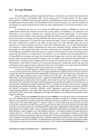 127
DISPENSA DEL CORSO DI CYBERSECURITY - ANONIMATO IN RETE
6.3 La rete Freenet
Fino adesso abbiamo parlato di anonimato dell’accesso ad Internet, cioè di fruire anonimamente dei
servizi da esso offerti, e dell’aspetto duale, ovvero erogare servizi in forma anonima. Un altro aspetto
dell’anonimato è la pubblicazione anonima di contenuti, ma pubblicazione in termini di resistenza alla censura.
La pubblicazione anonima implica che chi pubblica non deve essere conosciuto, così come chi usufruisce di
tali contenuti, ma questi contenuti devono essere allo stesso tempo protetti, e cioè resistere ad attacchi volti a
censurarli.
Il meccanismo più noto tra i vari sistemi di pubblicazione anonima è Freenet, un servizio di
pubblicazione anonima che consente di evitare che si possa risalire a chi pubblica, a chi memorizza a chi
distribuisce e a chi richiede i contenuti che si vogliono fornire in forma anonimizzata. Un altro aspetto
interessante della rete Freenet è che i gestori dei nodi della rete offrono un servizio pubblico ma non sanno in
nessun modo qual’è il contenuto che viene distribuito attraverso le risorse di connettività e di memorizzazione
che mettono a disposizione. Ciò garantisce anche la protezione legale: Freenet è un progetto legittimo, colui
che mette a disposizione il nodo non può sapere in alcun modo cosa viene depositato sopra, per cui nel
momento in cui si presta ad offrire un servizio, il nodo lo fa in totale buona fede, e se sul nodo viene depositato
del contenuto a carattere illegale il proprietario non potrà essere perseguito perché è garantito che nulla ne
possa sapere. Un altro aspetto interessante è che tutte le informazioni rese disponibili su Freenet non possono
essere eliminate, neanche dall’autore delle stesse. I contenuti su Freenet non sono eterni, ma muoiono solo in
ragione del non interesse nei contenuti stessi: nel momento in cui un contenuto viene reso disponibile non è
più cancellabile ma scompare solo grazie ad un meccanismo di aging, cioè, se per un certo tempo nessuno
accede a questo contenuto dimostrandone l’interesse, esso va in aging e viene cancellato, altrimenti finché c’è
qualcuno che vi accede esso non scomparirà dalla rete Freenet. Per contenuto che non “scompare” si intende
che neanche se viene distrutto il nodo su cui il contenuto è presente esso scompararirà, perché man mano che
l’elemento riscontra maggiore interesse nella rete Freenet, esso verrà replicato su un certo numero di nodi della
rete, quindi esiste un meccanismo di duplicazione automatica dei contenuti.
Freenet è una rete P2P dinamica e adattativa fra nodi che si interrogano reciprocamente per fornire un
servizio di indicizzazione dei contenuti che essi vengono identificati da opportune chiavi e dai nomi specifici
di questi file, che sono totalmente location independent. Freenet può essere visto come un key value store, cioè
a partire dalla chiave possono essere trovati i contenuti, che sono poi i valori della chiave. Un’altra cosa
importante è che Freenet permette di scrivere e leggere i file disponibili sulla rete in modo tale che non ci sia
nessuna indicazione su chi ha scritto, chi li ha ceduti, chi li conserva e così via. Tutti i server sono paritetici e,
tipicamente, tutti i nodi della rete Freenet includono un proxy che permette di accedere ai servizi attraverso un
form specifico utilizzando una banale interfaccia HTTP. I contenuti che devono essere conservati vengono
opportunamente suddivisi/spezzettati, cifrati, replicati e dispersi sulla rete in maniera tale da essere reperibili
con facilità. Ovviamente è possibile effettuare anche l’operazione inversa per recuperarli. Freenet è
completamente adattativa, cioè il grafo delle connessioni logiche fra i nodi tende ad evolvere come evolve
tipicamente il P2P, quindi tende a raggiungere nel tempo una stabilità e una struttura che gli permette di dare
maggiore efficienza.
Inoltre, Freenet è una struttura che tende ad essere scalefree o a invarianza di scala, cioè una struttura
che evolve dinamicamente nel tempo sulla base di principi che fanno in modo che la struttura si trasformi in
maniera tale da garantire specifiche proprietà di efficienza dell’accesso quando la sua scala passa da valori
molto piccoli verso valori molto grandi. Il sistema è caotico, e ciò non rende facile provare che un certo file
proviene da un nodo locale, perché i meccanismi che governano la dislocazione dei contenuti è governato dalla
teoria del caos. Freenet opera come un’architettura P2P, ogni utente è indipendente da tutti gli altri e non esiste
un directory server centrale, inoltre i nodi si scambiano direttamente informazioni in una logica di esplorazione
delle topologie, o query response, cioè i nodi chiedono contenuti, e ciò fa partire la query che segue un percorso
casuale sulla rete, e alla fine si ottiene una risposta. Questa rete è estremamente resiliente, cioè diventa
impossibile ammazzare informazioni sulla rete che devono morire per morte naturale; il comportamento della
rete è ecologico, cioè rispetta le leggi della natura. Oltretutto, quanto più un’informazione viene acceduta, tanto
più si avvicina ai nodi che la richiedono. La comunicazione su Freenet avviene in maniera autenticata e cifrata,
i nodi parlano un protocollo connection-oriented, basato su TCP, chiamato Freenet Network Protocol, che è
 