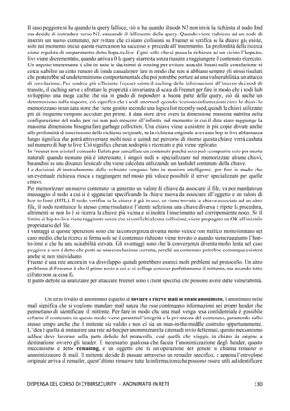 130
DISPENSA DEL CORSO DI CYBERSECURITY - ANONIMATO IN RETE
Il caso peggiore si ha quando la query fallisce, ciò si ha quando il nodo N3 non invia la richiesta al nodo End
ma decide di instradare verso N1, causando il fallimento della query. Quando viene richiesto ad un nodo di
inserire un nuovo contenuto, per evitare che ci siano collisioni su Freenet si verifica se la chiave già esiste,
solo nel momento in cui questa ricerca non ha successo si procede all’inserimento. La profondità della ricerca
viene regolata da un parametro detto hops-to-live. Ogni volta che si passa la richiesta ad un vicino l’hops-to-
live viene decrementato, quando arriva a 0 la query si arresta senza riuscire a raggiungere il contenuto ricercato.
Un aspetto interessante è che in tutte le decisioni di routing per evitare attacchi basati sulla correlazione si
cerca stabilire un certo rumore di fondo casuale per fare in modo che non si abbiano sempre gli stessi risultati
che porterebbe ad un determinismo comportamentale che poi potrebbe portare ad una vulnerabilità a un attacco
di correlazione. Per rendere più efficiente Freenet esiste il caching delle informazioni all’interno dei nodi di
transito, il caching serve a sfruttare le proprietà a invarianza di scala di Freenet per fare in modo che i nodi hub
sviluppino una mega cache che sia in grado di rispondere a buona parte delle query, ciò dà anche un
determinismo nella risposta, ciò significa che i nodi intermedi quando ricevono informazioni circa le chiavi le
memorizzano in un data store che viene gestito secondo una logica list recently used, quindi le chiavi utilizzate
più di frequente vengono accedute per prime. Il data store deve avere la dimensione massima stabilita nella
configurazione del nodo, per cui non può crescere all’infinito, nel momento in cui il data store raggiunge la
massima dimensione bisogna fare garbage collection. Una chiave viene a esistere in più copie dovute anche
alla profondità di inserimento della richiesta originale, se la richiesta originale aveva un hop to live abbastanza
lungo significa che potrà attraversare molti nodi e quindi nel percorso di ritorno questa chiave verrà cashata
sul numero di hop to live. Ciò significa che un nodo più è ricercato e più viene replicato.
In Freenet non esiste il comando Delete per cancellare un contenuto perché esso può scomparire solo per morte
naturale quando nessuno più è interessato, i singoli nodi si specializzano nel memorizzare alcune chiavi,
basandosi su una distanza lessicale che viene calcolata utilizzando un hash del contenuto della chiave.
Le decisioni di instradamento delle richieste vengono fatte in maniera intelligente, per fare in modo che
un’eventuale richiesta riesca a raggiungere nel modo più veloce possibile il server specializzato per quelle
chiavi.
Per memorizzare un nuovo contenuto va generato un valore di chiave da associare al file, va poi mandato un
messaggio al nodo a cui si è agganciati specificando la chiave nuova da associare all’oggetto e un valore di
hop-to-limit (HTL). Il nodo verifica se la chiave è già in uso, se viene trovata la chiave associata ad un altro
file, il nodo restituisce lo stesso come risultato e l’utente seleziona una chiave diversa e ripete la procedura,
altrimenti se non lo è si ricerca la chiave più vicina e si inoltra l’inserimento nel corrispondente nodo. Se il
limite di hip-to-live viene raggiunto senza che si verifichi alcuna collisione, viene propagato un OK all’iniziale
proprietario del file.
I vantaggi di queste operazioni sono che la convergenza diventa molto veloce con traffico molto limitato nel
caso medio, che la ricerca si ferma solo se il contenuto richiesto viene trovato o quando viene raggiunto l’hop-
to-limit e che ha una scalabilità elevata. Gli svantaggi sono che la convergenza diventa molto lenta nel caso
peggiore e non è detto che porti ad una conclusione corretta, perché un contenuto potrebbe comunque esistere
anche se non individuato.
Freenet è una rete ancora in via di sviluppo, quindi potrebbero esserci molti problemi nel protocollo. Un altro
problema di Freeenet è che il primo nodo a cui ci si collega conosce perfettamente il mittente, ma essendo tutto
cifrato non sa cosa fa.
Il punto debole da analizzare per attaccare Freenet sono i client specifici che possono avere delle vulnerabilità.
Un terzo livello di anonimato è quello di inviare o riceve mail in totale anonimato, l’anonimato nelle
mail significa che si vogliono mandare mail senza che esse contengano informazioni nei propri header che
permettano di identificare il mittente. Per fare in modo che una mail venga resa confidenziale è possibile
cifrarne il contenuto, in questo modo viene garantita l’integrità e la privatezza del contenuto, garantendo nello
stesso tempo anche che il mittente sia valido e non ci sia un man-in-the-middle costruito opportunamente.
L’idea è quella di instaurare una rete ad-hoc per anonimizzare la catena di invio delle mail, questo meccanismo
ad-hoc deve lavorare sulla parte debole del protocollo, cioè quella che viaggia in chiaro da origine a
destinazione ovvero gli header. È necessario qualcosa che faccia l’anonimizzazione degli header, questo
meccanismo è detto remailing, e un oggetto che fa un’operazione del genere si chiama remailer o
anonimizzatore di mail. Il mittente decide di passare attraverso un remailer specifico, e appena l’enevelope
originale arriva al remailer, quest’ultimo rimuove tutte le informazioni che possono essere utili ad identificare
 