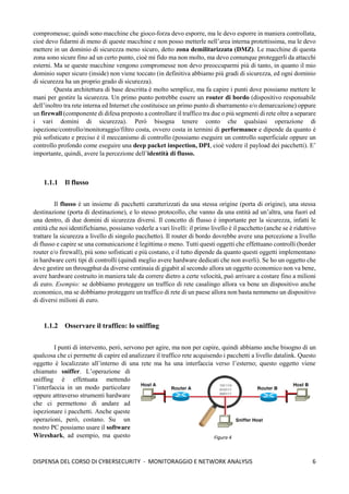 6
DISPENSA DEL CORSO DI CYBERSECURITY - MONITORAGGIO E NETWORK ANALYSIS
compromesse; quindi sono macchine che gioco-forza devo esporre, ma le devo esporre in maniera controllata,
cioè devo fidarmi di meno di queste macchine e non posso metterle nell’area interna protettissima, ma le devo
mettere in un dominio di sicurezza meno sicuro, detto zona demilitarizzata (DMZ). Le macchine di questa
zona sono sicure fino ad un certo punto, cioè mi fido ma non molto, ma devo comunque proteggerli da attacchi
esterni. Ma se queste macchine vengono compromesse non devo preoccuparmi più di tanto, in quanto il mio
dominio super sicuro (inside) non viene toccato (in definitiva abbiamo più gradi di sicurezza, ed ogni dominio
di sicurezza ha un proprio grado di sicurezza).
Questa architettura di base descritta è molto semplice, ma fa capire i punti dove possiamo mettere le
mani per gestire la sicurezza. Un primo punto potrebbe essere un router di bordo (dispositivo responsabile
dell’inoltro tra rete interna ed Internet che costituisce un primo punto di sbarramento e/o demarcazione) oppure
un firewall (componente di difesa preposto a controllare il traffico tra due o più segmenti di rete oltre a separare
i vari domini di sicurezza). Però bisogna tenere conto che qualsiasi operazione di
ispezione/controllo/monitoraggio/filtro costa, ovvero costa in termini di performance e dipende da quanto è
più sofisticato e preciso è il meccanismo di controllo (possiamo eseguire un controllo superficiale oppure un
controllo profondo come eseguire una deep packet inspection, DPI, cioè vedere il payload dei pacchetti). E’
importante, quindi, avere la percezione dell’identità di flusso.
1.1.1 Il flusso
Il flusso è un insieme di pacchetti caratterizzati da una stessa origine (porta di origine), una stessa
destinazione (porta di destinazione), e lo stesso protocollo, che vanno da una entità ad un’altra, una fuori ed
una dentro, di due domini di sicurezza diversi. Il concetto di flusso è importante per la sicurezza, infatti le
entità che noi identifichiamo, possiamo vederle a vari livelli: il primo livello è il pacchetto (anche se è riduttivo
trattare la sicurezza a livello di singolo pacchetto). Il router di bordo dovrebbe avere una percezione a livello
di flusso e capire se una comunicazione è legittima o meno. Tutti questi oggetti che effettuano controlli (border
router e/o firewall), più sono sofisticati e più costano, e il tutto dipende da quanto questi oggetti implementano
in hardware certi tipi di controlli (quindi meglio avere hardware dedicati che non averli). Se ho un oggetto che
deve gestire un througphut da diverse centinaia di gigabit al secondo allora un oggetto economico non va bene,
avere hardware costruito in maniera tale da correre dietro a certe velocità, può arrivare a costare fino a milioni
di euro. Esempio: se dobbiamo proteggere un traffico di rete casalingo allora va bene un dispositivo anche
economico, ma se dobbiamo proteggere un traffico di rete di un paese allora non basta nemmeno un dispositivo
di diversi milioni di euro.
1.1.2 Osservare il traffico: lo sniffing
I punti di intervento, però, servono per agire, ma non per capire, quindi abbiamo anche bisogno di un
qualcosa che ci permette di capire ed analizzare il traffico rete acquisendo i pacchetti a livello datalink. Questo
oggetto è localizzato all’interno di una rete ma ha una interfaccia verso l’esterno; questo oggetto viene
chiamato sniffer. L’operazione di
sniffing è effettuata mettendo
l’interfaccia in un modo particolare
oppure attraverso strumenti hardware
che ci permettono di andare ad
ispezionare i pacchetti. Anche queste
operazioni, però, costano. Su un
nostro PC possiamo usare il software
Wireshark, ad esempio, ma questo Figura 4
 