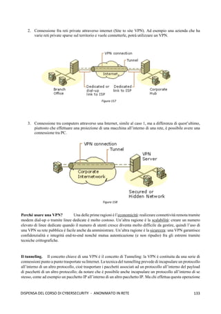 133
DISPENSA DEL CORSO DI CYBERSECURITY - ANONIMATO IN RETE
2. Connessione fra reti private attraverso internet (Site to site VPN). Ad esempio una azienda che ha
varie reti private sparse sul territorio e vuole connetterle, potrà utilizzare un VPN.
3. Connessione tra computers attraverso una Internet, simile al caso 1, ma a differenza di quest’ultimo,
piuttosto che effettuare una proiezione di una macchina all’interno di una rete, è possibile avere una
connessione tra PC.
Perché usare una VPN? Una delle prime ragioni è l’economicità: realizzare connettività remota tramite
modem dial-up o tramite linee dedicate è molto costoso. Un’altra ragione è la scalabilità: creare un numero
elevato di linee dedicate quando il numero di utenti cresce diventa molto difficile da gestire, quindi l’uso di
una VPN su rete pubblica è facile anche da amministrare. Un’altra ragione è la sicurezza: una VPN garantisce
confidenzialità e integrità end-to-end nonché mutua autenticazione (e non ripudio) fra gli estremi tramite
tecniche crittografiche.
Il tunneling. Il concetto chiave di una VPN è il concetto di Tunneling: la VPN è costituita da una serie di
connessioni punto a punto trasportate su Internet. La tecnica del tunnelling prevede di incapsulare un protocollo
all’interno di un altro protocollo, cioè trasportare i pacchetti associati ad un protocollo all’interno del payload
di pacchetti di un altro protocollo; da notare che è possibile anche incapsulare un protocollo all’interno di se
stesso, come ad esempio un pacchetto IP all’interno di un altro pacchetto IP. Ma chi effettua questa operazione
Figura 157
Figura 158
 
