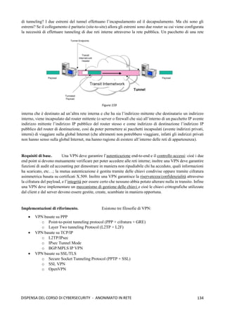 134
DISPENSA DEL CORSO DI CYBERSECURITY - ANONIMATO IN RETE
di tunneling? I due estremi del tunnel effettuano l’incapsulamento ed il decapsulamento. Ma chi sono gli
estremi? Se il collegamento è paritario (site-to-site) allora gli estremi sono due router su cui viene configurata
la necessità di effettuare tunneling di due reti interne attraverso la rete pubblica. Un pacchetto di una rete
interna che è destinato ad un’altra rete interna e che ha sia l’indirizzo mittente che destinatario un indirizzo
interno, viene incapsulato dal router mittente (o server o firewall che sia) all’interno di un pacchetto IP avente
indirizzo mittente l’indirizzo IP pubblico del router stesso e come indirizzo di destinazione l’indirizzo IP
pubblico del router di destinazione, così da poter permettere ai pacchetti incapsulati (avente indirizzi privati,
interni) di viaggiare sulla global Internet (che altrimenti non potrebbero viaggiare, infatti gli indirizzi privati
non hanno senso sulla global Internet, ma hanno ragione di esistere all’interno delle reti di appartenenza).
Requisiti di base. Una VPN deve garantire l’autenticazione end-to-end e il controllo accessi: cioè i due
end point si devono mutuamente verificare per poter accedere alle reti interne; inoltre una VPN deve garantire
funzioni di audit ed accounting per dimostrare in maniera non ripudiabile chi ha acceduto, quali informazioni
ha scaricato, etc…; la mutua autenticazione è gestita tramite delle chiavi condivise oppure tramite cifratura
asimmetrica basata su certificati X.509. Inoltre una VPN garantisce la riservatezza/confidenzialità attraverso
la cifratura del payload, e l’integrità per essere certo che nessuno abbia potuto alterare nulla in transito. Infine
una VPN deve implementare un meccanismo di gestione delle chiavi e cioè le chiavi crittografiche utilizzate
dal client e dal server devono essere gestite, create, scambiate in maniera opportuna.
Implementazioni di riferimento. Esistono tre filosofie di VPN:
• VPN basate su PPP
o Point-to-point tunneling protocol (PPP + cifratura + GRE)
o Layer Two tunneling Protocol (L2TP + L2F)
• VPN basate su TCP/IP
o L2TP/IPsec
o IPsec Tunnel Mode
o BGP/MPLS IP VPN
• VPN basate su SSL/TLS
o Secure Socket Tunneling Protocol (PPTP + SSL)
o SSL VPN
o OpenVPN
Figura 159
 