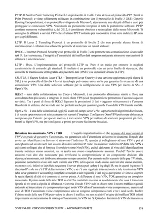 135
DISPENSA DEL CORSO DI CYBERSECURITY - ANONIMATO IN RETE
PPTP. Il Point to Point Tunneling Protocol è un protocollo di livello 2 che si basa sul protocollo PPP (Point to
Point Protocol) e viene solitamente utilizzato in combinazione con il protocollo di livello 3 GRE (Generic
Routing Encapsulation); è un protocollo sviluppato da Microsoft, sicuramente uno dei più diffusi e usati per
proteggere le connessioni VPN. Nonostante sia pienamente integrato in tutte le piattaforme software, PPTP
contiene numerose vulnerabilità e, dal 2012, è considerato obsoleto e sconsigliato dalla stessa Microsoft. Ti
consiglio di affidarti a servizi VPN che sfruttano PPTP soltanto per nascondere il tuo vero indirizzo IP, non
per scopi differenti.
L2TP. Il Layer 2 Tunneling Protocol è un protocollo di livello 2 che non prevede alcuna forma di
autenticazione e cifratura ma solamente permette di realizzare un tunnel virtuale;
IPSEC. L’Internet Protocol Security è un protocollo di livello 3 che permette una comunicazione sicura sulle
reti IP. La riservatezza, l’integrità e l‘autenticità del traffico dati vengono assicurate attraverso meccanismi di
cifratura e autenticazione;
L2TP / IPsec. L’implementazione dei protocolli L2TP su IPsec è un modo per ottenere le migliori
caratteristiche di entrambi gli standard. Il risultato è un protocollo con un certo livello di sicurezza, che
consente la trasmissione crittografata dei pacchetti dati (IPSEC) su un tunnel virtuale (L2TP);
SSL/TLS. Il Secure Sockets Layer (TLS – Transport Layer Security è una versione aggiornata e più sicura di
SSL) è un protocollo di livello 4 la cui tecnologia può essere usata anche per garantire la sicurezza di una
connessione VPN. Una delle soluzioni software per la configurazione di una VPN per mezzo di SSL è
OpenVPN;
IKEv2 – nato dalla collaborazione tra Cisco e Microsoft, è un protocollo abbastanza simile a IPsec ma
considerato ben più sicuro, e integrato in molti client VPN (cioè programmi che permettono l’accesso a questo
servizio). Tra i punti di forza di IKEv2 figurano le prestazioni (i dati viaggiano velocemente) e l’estrema
flessibilità di utilizzo, che lo rende uno dei preferiti anche per quanto riguarda l’uso delle VPN tramite mobile.
OpenVPN – è una delle soluzioni ad oggi più usate nel campo delle VPN: supporta molti algoritmi di cifratura,
è di natura open source e si adatta a numerosi scenari d’impiego. Configurare OpenVPN può essere abbastanza
complesso per l’utente: per questo motivo, i vari servizi VPN permettono di scaricare programmi già fatti,
basati su OpenVPN, ma pre-configurati e pronti per essere facilmente installati.
Relazione tra anonimato, VPN e TOR L’aspetto importantissimo è che nessuno dei meccanismi di
VPN è in grado di garantire l’anonimato, ma garantisce solo l’estensione della rete in sicurezza; Il modo che
esiste per identificarci su Internet è attraverso l’indirizzo IP; quando ci colleghiamo ad una VPN e poi ci
colleghiamo ad un sito web non usiamo il nostro indirizzo IP reale, ma usiamo l’indirizzo IP della rete VPN a
cui siamo collegati che ci fornisce il servizio (come NordVPN), quindi dal punto di vista dell’identificazione
tramite indirizzo siamo anonimi, ma in realtà non siamo completamente anonimi. Perché? Perché essere
anonimi vuol dire che nonostante può verificarsi la compromissione di un componente dedicato alla
sicurezza/anonimato, noi dobbiamo rimanere sempre anonimi. Per esempio nello scenario delle pay TV pirata,
possiamo connetterci al suo sito web tramite una VPN, ed in questo modo siamo convinti che siamo anonimi,
ma non è così; infatti se la polizia sequestra il server pirata può vedere i log degli IP, ma in questi log non c’è
il nostro IP reale ma c’è l’IP del terminatore VPN, e se c’è una rogatoria internazionale e tale terminatore VPN
(che deve garantire l’accounting completo) concede a tale rogatoria i vari log a quel punto si viene a scoprire
la reale identità di chi si è connesso al server pirata. A differenza di una VPN, TOR garantisce un completo
anonimato. Il primo nodo della rete TOR sa chi l’ha contattato ma non sa assolutamente che cosa è transitato
(grazie ai tre strati a cipolla di cifratura), viceversa il nodo VPN vede in chiaro tutto il nostro traffico e quindi
andando ad intercettare e/o compromettere quel nodo VPN allora l’anonimato viene compromesso, mentre nel
caso di TOR l’anonimato viene compromesso solo se vengono compromessi tutti e tre i nodi scelti. Inoltre
l’ultimo nodo della rete TOR può vedere in chiaro il traffico, ma non sa chi è l’origine del traffico (TOR infatti
implementa un meccanismo di mixing-offuscamento, la VPN no !). Quando i fornitori di VPN dichiarano su
 
