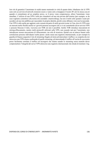 136
DISPENSA DEL CORSO DI CYBERSECURITY - ANONIMATO IN RETE
loro siti di garantirci l’anonimato in realtà stanno mentendo in virtù di quanto detto; ribadiamo che le VPN
sono solo un servizio di network extension sicuro e vanno solo a rimapparci il nostro IP; ed è la stessa cosa di
quando ci connettiamo ad un semplice proxy, se il proxy viene compromesso, allora l’anonimato viene
annullato. L’utilizzo di una VPN è utile per connettersi ad una rete privata dall’esterno (per esempio, se da
casa vogliamo connetterci alla nostra rete aziendale: smartworking), ma non è molto utile quando è usato per
accedere ad una rete pubblica per nascondere la propria identità, perché come abbiamo visto non la nasconde.
Una VPN è utile anche per aggirare certe censure da parte di molti governi (come in Cina, dove le VPN sono
un mercato molto florido) anche se i governi possono accorgersi che ci si sta connettendo ad un servizio VPN
e possono bloccare il tutto, viceversa con TOR ciò non è possibile. Inoltre TOR introduce meccanismi di
mixing-offuscamento, mentre molti protocolli utilizzati sulle VPN, non essendo nati per l’anonimato, non
introducono nessun meccanismo di offuscamento, ma solo di sicurezza. Quindi con un attacco basato sulla
correlazione possono individuarci molto presto: anche senza una rogatoria internazionale, se per esempio la
guardia di finanza sequestra il sito di streaming illegale ed inizia ad intercettare i traffico e se sospetta che noi
attraverso una VPN stiamo usufruendo di quello streaming, ed intercettando il traffico all’uscita di casa nostra
posso facilmente correlare il traffico ed accorgersi che stiamo usando lo streaming senza neanche dover
compromettere l’integrità del server VPN attraverso una rogatoria internazionale che chiede di mostrare i log.
 