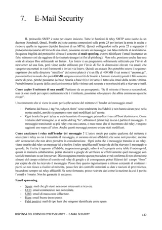 137
DISPENSA DEL CORSO DI CYBERSECURITY - E-MAIL SECURITY
7. E-Mail Security
IL protocollo SMTP è noto per essere insicuro. Tutte le funzioni di relay SMTP sono svolte da un
daemon (Sendmail, Qmail, Postfix etc) che aspetta connessioni sulla porta 25 per inviare la posta in uscita o
ricevere quella in ingresso (tipiche funzioni di un MTA). Quindi collegandosi sulla porta 25 e seguendo il
protocollo necessario all’invio di una email, possiamo inviare un messaggio con falso mittente al destinatario.
Su questa fragilità del protocollo si basa il concetto di mail spoofing, ovvero falsificare l’email inserendo un
falso mittente così da raggirare il destinatario (magari ai fini di phishing). Non solo, possiamo anche fare una
sorta di attacco Dos utilizzando un listerv. Un listerv è un programma solitamente utilizzato per l’invio di
newsletter ad una lista, però viene anche utilizzato per l’invio di file di dimensioni elevate via email, che
vengono spezzettati in vari frammenti e inviati via listerv. Quindi un attacco Dos potrebbe essere il seguente:
sappiamo che nella directory “mieifiles” del server pluto.it c’è un file di 400 MB il cui nome è “enorme.gz”,
possiamo fare in modo che quei 400 MB vengano convertiti da binario a formato testuale (quindi il file aumenta
anche di peso, perché passiamo da base binaria a base 64) e inviamo il tutto alla email della nostra vittima.
Probabilmente la quota della casella elettronica della vittima sarà saturata e non riuscirà più a ricevere e-mail.
Come capire il mittente di una email? Partiamo da un presupposto: “Se il mittente è bravo a nascondersi,
non ci sono modi per capire esattamente chi è il mittente, possiamo solo sperare che abbia commesso qualche
errore”.
Uno strumento che ci viene in aiuto per la rilevazione del mittente è l’header del messaggio email:
- Partiamo dal basso, i tag “to, subject, from” sono totalmente inaffidabili e non hanno alcun peso nella
nostra analisi, perché sicuramente sono stati modificati dall’utente.
- Ogni header ha poi i relay su cui è transitato il messaggio prima di arrivare all’host destinatario. Come
vediamo dall’immagine, al di sopra del tag “to”, abbiamo il primo hop da cui è partito il messaggio. Il
messaggio transitando su più relay crea una catena, e man mano che si incontrano dei relay, vengono
aggiunti uno sopra all’altro. Anche questi messaggi possono essere stati modificati.
Come analizzare i relay nell’header del messaggio ? L’unico modo per capire qualcosa del mittente è
analizzare i relay su cui è transitato il messaggio, ci saranno alcuni affidabili che sono noti provider, mentre
altri sconosciuti che non devo prendere in considerazione. Ogni volta che il messaggio transita in un relay,
viene inserito dal relay un message-id, e inoltre il relay specifica nell’header da chi ha ricevuto il messaggio e
quando. Se il relay è appunto affidabile, supponiamo google, salverà nella propria entry table il message-id,
quindi in maniera collaborativa, potrei chiedere a google di verificare se effettivamente quel messaggio con
tale id è transitato su un loro server. Di conseguenza tramite questa procedura avrei conferma di non alterazione
almeno del campo relativo al transito sul relay di google e di conseguenza potrei fidarmi del campo “from”
per capire da chi ha ricevuto il messaggio. Posso fare questo ragionamento a ritroso cercando di costruire i
pezzi, se non riesco a risalire al mittente, posso fare dei controlli incrociati su date e nazioni di provenienza,
basandomi sempre sui relay affidabili. Se sono fortunato, posso ricavare dati come la nazione da cui è partita
l’email e l’orario. Non ho garanzie di successo.
Email spamming
- Spam: mail che gli utenti non sono interessati a ricevere.
- UCE: email commerciali non sollecitate.
- UBE: email di massa non sollecitate.
- Ham: email buone (non spam)
- Falsi positivi: mail di tipo ham che vengono identificate come spam
 