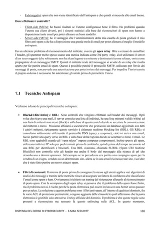 138
DISPENSA DEL CORSO DI CYBERSECURITY - E-MAIL SECURITY
- Falsi negativi: spam che non viene identificato dall’antispam e che quindi si mescola alle email buone.
Dove effettuare i controlli ?
- Client-side (MUA): ho buoni risultati se l’utente configurasse bene il filtro. Ho problemi quando
l’utente usa client diversi, poi i sistemi statistici alla base dei riconoscitori di spam non hanno a
disposizione tante email per poter allenare un buon modello.
- Server-side (MTA): ho il vantaggio che l’amministratore della mia casella di posta gestisce il mio
filtro anti-spam e che ha a disposizione una grande mole di email per poter allenare al meglio il modello
anti-spam.
Ho un ulteriore problema di riconoscimento del mittente, ovvero gli open relay. 0ltre a cercare di camuffare
l’header, gli spammer molto spesso usano una tecnica indicata come 3rd party relay, cioè utilizzano il server
di un terzo soggetto (che solitamente non ha alcun legame tra mittente e destinatario) come relayer, ossia come
propagatore di un messaggio SMTP. Quindi il mittente reale del messaggio si avvale di un relay che risulta
aperto per far partire email di spam. Questo è possibile perché il protocollo SMTP, utilizzato per l'invio dei
messaggi di posta, non prevede una autenticazione per poter inviare dei messaggi. Per impedire l’invio tramite
il proprio sistema è necessario far autenticare gli utenti prima di permettere l’invio.
7.1 Tecniche Antispam
Vediamo adesso le principali tecniche antispam:
• Black&white-listing e RBL: Sono controlli che vengono effettuati sull’header dei messaggi. Ogni
volta che riceve una mail, il server consulta una lista di indirizzi, ha una lista mittenti validi (white) ed
una lista di mittenti non sicuri (black) e sulla base di questo match decide se accettare la comunicazione
dal mittente o meno. Possiamo affidarci a società terze che gestiscono un database aggiornato con tutti
i cattivi mittenti, tipicamente questo servizio è chiamato realtime blocking list (RBL). Gli RBLs si
consultano solitamente utilizzando il protocollo DNS (query e response), cioè mi arriva una email,
faccio partire una query verso un RBL e sulla base della risposta decido se accettare o meno l’email. Le
RBL sono aggirabili usando gli “open relays” oppure computer compromessi. Inoltre spesso gli spam,
utilizzano indirizzi IP solo per pochi minuti prima di cambiarlo, quindi prima del tempo necessario ad
una RBL per identificarli e bloccarli. Una RBL avanzata, chiamata SURBL (Spam URI realtime
Blocklist) non controlla solo gli header ma anche il body del messaggio alla ricerca di url che
riconducano a domini spammer. Ad esempio se in precedenza era partita una campagna spam per la
vendita di un viagra, venduto su un determinato sito, allora se in una email riconosco tale sito, vuol dire
che è stato fatto partire un nuovo attacco spam.
• Filtri di contenuti: Il sistema di posta prima di consegnare la stessa agli utenti applica vari algoritmi di
analisi dei messaggi e tramite delle metriche riesce ad assegnare un fattore di confidenza che classificano
l’email come spam o ham. Ovviamente è richiesto un traning del sistema per allenarlo al riconoscimento
di posta spam. Con la scomparsa degli open relay si pensava che il problema dello spam fosse finito,
ma il problema non si è risolto perché la posta elettronica può essere inviata con una botnet senza passare
per un relay. La soluzione a questo problema sono i filtri anti-spam, all’interno di qualsiasi dominio, fra
le varie ACL di protezione perimetrale, vengono aggiunte delle clausole le quali affermano che la posta
elettronica è gestibile solo attraverso il relay ufficiale del dominio. Il problema è che queste regole sono
presenti e riconosciute ma nessuno fa questo enforcing sulle ACL. In questo momento,
 