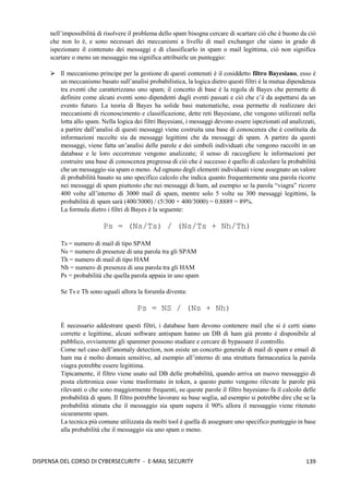139
DISPENSA DEL CORSO DI CYBERSECURITY - E-MAIL SECURITY
nell’impossibilità di risolvere il problema dello spam bisogna cercare di scartare ciò che è buono da ciò
che non lo è, e sono necessari dei meccanismi a livello di mail exchanger che siano in grado di
ispezionare il contenuto dei messaggi e di classificarlo in spam o mail legittima, ciò non significa
scartare o meno un messaggio ma significa attribuirle un punteggio:
➢ Il meccanismo principe per la gestione di questi contenuti è il cosiddetto filtro Bayesiano, esso è
un meccanismo basato sull’analisi probabilistica, la logica dietro questi filtri è la mutua dipendenza
tra eventi che caratterizzano uno spam; il concetto di base è la regola di Bayes che permette di
definire come alcuni eventi sono dipendenti dagli eventi passati e ciò che c’è da aspettarsi da un
evento futuro. La teoria di Bayes ha solide basi matematiche, essa permette di realizzare dei
meccanismi di riconoscimento e classificazione, dette reti Bayesiane, che vengono utilizzati nella
lotta allo spam. Nella logica dei filtri Bayesiani, i messaggi devono essere ispezionati ed analizzati,
a partire dall’analisi di questi messaggi viene costruita una base di conoscenza che è costituita da
informazioni raccolte sia da messaggi legittimi che da messaggi di spam. A partire da questi
messaggi, viene fatta un’analisi delle parole e dei simboli individuati che vengono raccolti in un
database e le loro occorrenze vengono analizzate; il senso di raccogliere le informazioni per
costruire una base di conoscenza pregressa di ciò che è successo è quello di calcolare la probabilità
che un messaggio sia spam o meno. Ad ognuno degli elementi individuati viene assegnato un valore
di probabilità basato su uno specifico calcolo che indica quanto frequentemente una parola ricorre
nei messaggi di spam piuttosto che nei messaggi di ham, ad esempio se la parola “viagra” ricorre
400 volte all’interno di 3000 mail di spam, mentre solo 5 volte su 300 messaggi legittimi, la
probabilità di spam sarà (400/3000) / (5/300 + 400/3000) = 0.8889 = 89%.
La formula dietro i filtri di Bayes è la seguente:
Ps = (Ns/Ts) / (Ns/Ts + Nh/Th)
Ts = numero di mail di tipo SPAM
Ns = numero di presenze di una parola tra gli SPAM
Th = numero di mail di tipo HAM
Nh = numero di presenza di una parola tra gli HAM
Ps = probabilità che quella parola appaia in uno spam
Se Ts e Th sono uguali allora la forumla diventa:
Ps = NS / (Ns + Nh)
È necessario addestrare questi filtri, i database ham devono contenere mail che si è certi siano
corrette e legittime, alcuni software antispam hanno un DB di ham già pronto è disponibile al
pubblico, ovviamente gli spammer possono studiare e cercare di bypassare il controllo.
Come nel caso dell’anomaly detection, non esiste un concetto generale di mail di spam e email di
ham ma è molto domain sensitive, ad esempio all’interno di una struttura farmaceutica la parola
viagra potrebbe essere legittima.
Tipicamente, il filtro viene usato sul DB delle probabilità, quando arriva un nuovo messaggio di
posta elettronica esso viene trasformato in token, a questo punto vengono rilevate le parole più
rilevanti o che sono maggiormente frequenti, su queste parole il filtro bayesiano fa il calcolo delle
probabilità di spam. Il filtro potrebbe lavorare su base soglia, ad esempio si potrebbe dire che se la
probabilità stimata che il messaggio sia spam supera il 90% allora il messaggio viene ritenuto
sicuramente spam.
La tecnica più comune utilizzata da molti tool è quella di assegnare uno specifico punteggio in base
alla probabilità che il messaggio sia uno spam o meno.
 
