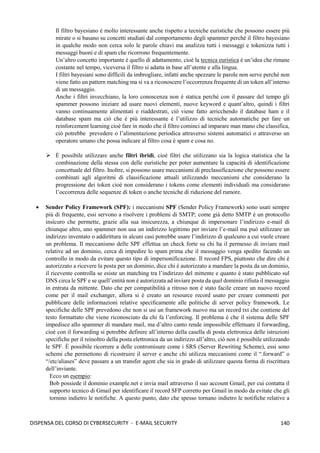 140
DISPENSA DEL CORSO DI CYBERSECURITY - E-MAIL SECURITY
Il filtro bayesiano è molto interessante anche rispetto a tecniche euristiche che possono essere più
mirate o si basano su concetti studiati dal comportamento degli spammer perché il filtro bayesiano
in qualche modo non cerca solo le parole chiavi ma analizza tutti i messaggi e tokenizza tutti i
messaggi buoni e di spam che ricorrono frequentemente.
Un’altro concetto importante è quello di adattamento, cioè la tecnica euristica è un’idea che rimane
costante nel tempo, viceversa il filtro si adatta in base all’utente e alla lingua.
I filtri bayesiani sono difficili da imbrogliare, infatti anche spezzare le parole non serve perché non
viene fatto un pattern matching ma si va a riconoscere l’occorrenza frequente di un token all’interno
di un messaggio.
Anche i filtri invecchiano, la loro conoscenza non è statica perché con il passare del tempo gli
spammer possono iniziare ad usare nuovi elementi, nuove keyword e quant’altro, quindi i filtri
vanno continuamente alimentati e riaddestrati, ciò viene fatto arricchendo il database ham e il
database spam ma ciò che è più interessante è l’utilizzo di tecniche automatiche per fare un
reinforcement learning cioè fare in modo che il filtro cominci ad imparare man mano che classifica,
ciò potrebbe prevedere o l’alimentazione periodica attraverso sistemi automatici o attraverso un
operatore umano che possa indicare al filtro cosa è spam e cosa no.
➢ È possibile utilizzare anche filtri ibridi, cioè filtri che utilizzano sia la logica statistica che la
combinazione della stessa con delle euristiche per poter aumentare la capacità di identificazione
concettuale del filtro. Inoltre, si possono usare meccanismi di preclassificazione che possono essere
combinati agli algoritmi di classificazione attuali utilizzando meccanismi che considerano la
progressione dei token cioè non considerano i tokens come elementi individuali ma considerano
l’occorrenza delle sequenze di token o anche tecniche di riduzione del rumore.
• Sender Policy Framework (SPF): i meccanismi SPF (Sender Policy Framework) sono usati sempre
più di frequente, essi servono a risolvere i problemi di SMTP; come già detto SMTP è un protocollo
insicuro che permette, grazie alla sua insicurezza, a chiunque di impersonare l’indirizzo e-mail di
chiunque altro, uno spammer non usa un indirizzo legittimo per inviare l’e-mail ma può utilizzare un
indirizzo inventato o addirittura in alcuni casi potrebbe usare l’indirizzo di qualcuno a cui vuole creare
un problema. Il meccanismo delle SPF effettua un check forte su chi ha il permesso di inviare mail
relative ad un dominio, cerca di impedire lo spam prima che il messaggio venga spedito facendo un
controllo in modo da evitare questo tipo di impersonificazione. Il record FPS, piuttosto che dire chi è
autorizzato a ricevere la posta per un dominio, dice chi è autorizzato a mandare la posta da un dominio,
il ricevente controlla se esiste un matching tra l’indirizzo del mittente e quanto è stato pubblicato sul
DNS circa le SPF e se quell’entità non è autorizzata ad inviare posta da quel dominio rifiuta il messaggio
in entrata da mittente. Dato che per compatibilità a ritroso non è stato facile creare un nuovo record
come per il mail exchanger, allora si è creato un resource record usato per creare commenti per
pubblicare delle informazioni relative specificamente alle politiche di server policy framework. Le
specifiche delle SPF prevedono che non si usi un framework nuovo ma un record txt che contiene del
testo formattato che viene riconosciuto da chi fa l’enforcing. Il problema è che il sistema delle SPF
impedisce allo spammer di mandare mail, ma d’altro canto rende impossibile effettuare il forwarding,
cioè con il forwarding si potrebbe definire all’interno della casella di posta elettronica delle istruzioni
specifiche per il reinoltro della posta elettronica da un indirizzo all’altro, ciò non è possibile utilizzando
le SPF. È possibile ricorrere a delle contromisure come i SRS (Server Rewriting Scheme), essi sono
schemi che permettono di ricostruire il server e anche chi utilizza meccanismi come il “.forward” o
“/etc/aliases” deve passare a un transfer agent che sia in grado di utilizzare questa forma di riscrittura
dell’inviante.
Ecco un esempio:
Bob possiede il dominio example.net e invia mail attraverso il suo account Gmail, per cui contatta il
supporto tecnico di Gmail per identificare il record SFP corretto per Gmail in modo da evitate che gli
tornino indietro le notifiche. A questo punto, dato che spesso tornano indietro le notifiche relative a
 