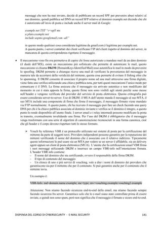 141
DISPENSA DEL CORSO DI CYBERSECURITY - E-MAIL SECURITY
messaggi che non ha mai inviato, decide di pubblicare un record SPF per prevenire abusi relativi al
suo dominio, quindi pubblica sul DNS un record SFP relativo al dominio example.net dicendo che chi
è autorizzato all’invio di posta e include anche il server mail di Google:
example.net TXT “v=spf1 mx
a:pluto.example.net
include:aspmx.googlemail.com -all”
in questo modo qualsiasi cosa considerata legittima da gmail.com è legittima per example.net.
A questo punto, i server contattati dai client verificano l’IP del client rispetto al dominio del server, in
mancanza di questa corrispondenza rigettano il messaggio.
• Il meccanismo visto fin ora permetteva di capire chi fosse autorizzato a mandare mail da un dato dominio
(il duale dell’MX), esiste un meccanismo più sofisticato che permette di autenticare le mail, questo
meccanismo si chiama DKIM (DomainKeys Identified Mail) esso autentifica le mail in modo da prevenire
lo spoofing. DKIM permette a chiunque riceve una mail di verificare la provenienza del messaggio in
maniera tale da accertarsi della veridicità del mittente, questa cosa permette di evitare il fishing oltre che
lo spamming. Il DKIM consente di associare il proprio nome ad una mail attraverso una firma digitale,
viene fatta una verifica utilizzando una chiave pubblica nota, per tutti questi meccanismi l’unico modo per
comunicare è il DNS. La firma assicura che il messaggio sia arrivato autentico e non modificato dal
momento in cui è stata apposta la firma, queste firme non sono visibili agli utenti perché sono messe
nell’header e vengono verificate dal provider del servizio di posta elettronica. Questa crittografia può
essere considerata server-to-server. Uso di DKIM: il MUA dell’utente manda il messaggio al suo MTA, il
suo MTA include una componente di firma che firma il messaggio, il messaggio firmato viene mandato
via FTP normalmente. A questo punto, chi ha ricevuto il messaggio può fare un check facendo una query
DNS per chi è la chiave pubblica associata al dominio inviante e verifica se il dominio è integro, a questo
punto lo rende disponibile all’utente finale. I server email e i relay intermedi possono modificare la posta
in transito, eventualmente invalidando una firma. Per l’uso del DKIM è obbligatorio che il messaggio
venga trasformato con una serie di algoritmi di canonizzazione riconosciuti in una forma canonica, cioè
che gli header e il corpo devono rispettare tutti lo stesso formato.
➢ Vouch by reference VBR è un protocollo utilizzato nei sistemi di posta per la certificazione del
mittente da parte di soggetti terzi. Providers indipendenti possono garantire per la reputazione dei
mittenti verificando il nome del dominio che è associato con il relativo indirizzo. Tipicamente
queste informazioni le può usare sia un MTA per vedere se un server è affidabile, sia un delivery
agent oppure un client di posta elettronica (MUA). L’utente che fa certificazioni email VBR firma
i suoi messaggi utilizzando DKIM e inserisce un campo VBR-info nell’intestazione firmata.
L’header VBR info contiene:
- Il nome del dominio che sta certificando, ovvero il responsabile della firma DKIM.
- Il tipo di contenuto del messaggio.
- Un elenco di uno o più servizi di vouching, vale a dire i nomi di dominio dei providers che
garantiscono sia per il mittente che per il contenuto. Si può garantire anche per il contenuto che il
mittente invia.
Un esempio è:
VBR-Info: md=domain.name.example; mc=type; mv=vouching.example:vouching2.example
Attenzione: Non stiamo facendo sicurezza end-to-end della email, ma stiamo facendo sempre
facendo sicurezza fra server. Garantisco solo che le e-mail siano state controllate prima di essere
inviate, e quindi non sono spam, però non significa che il messaggio è firmato e sicuro end-to-end.
 