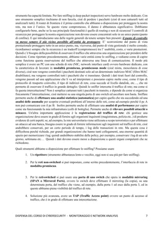 7
DISPENSA DEL CORSO DI CYBERSECURITY - MONITORAGGIO E NETWORK ANALYSIS
strumento ha capacità limitata. Per fare sniffing (e deep packet inspection) serve hardware molto dedicato. Con
uno strumento semplice rischiamo di non farcela, cioè di perdere i pacchetti (cioè di non catturarli tutti ed
analizzarli tutti). Il router di frontiera è il primo controllo che abbiamo a disposizione per proteggere la nostra
rete, ma non è l’unico. Se questo viene compromesso, il danno è abbastanza significativo. Dobbiamo
configurarlo bene, anche se la sua principale funzionalità è quello di routing e non di sicurezza! I controlli di
sicurezza per proteggere la nostra organizzazione non devono essere concentrati solo in un unico punto (punto
di confine). E qui introduciamo una delle regole generali da tenere sempre ben presenti: il punto di controllo
va messo sempre il più vicino possibile all’entità da proteggere. E’ sconveniente dal punto di vista
prestazionale proteggere tutto in un unico punto, ma, viceversa, dal punto di vista gestionale è molto comodo;
ricordiamoci sempre che la sicurezza è un tradeoff (compromesso) tra l’ usabilità, costo, e varie prestazioni.
Quindi c’è bisogno della possibilità di osservare il traffico che attraversa una organizzazione per prendere delle
decisioni. Come riportato precedentemente, abbiamo varie entità come lo sniffing, e vediamo come di capire
come funziona questa osservazione del traffico che attraversa una linea di comunicazione. Il modo più
semplice è avere un PC con una scheda di rete (NIC, network interface card) ovvero hardware dedicato, con
la caratteristica di lavorare in modalità promiscua, promiscuous mode (cioè mista, mescolanza di cose
diverse), cioè non vengono controllati i pacchetti destinati solo ad un determinato indirizzo MAC (filtro MAC
disabilitato), ma vengono controllati tutti i pacchetti che vi transitano. Quindi i dati tirati fuori dal controllo,
vengono passati ad una applicazione che li va ad interpretare e possiamo capire molte cose, come il tipo di
protocollo di trasporto coinvolto, il tipo di indirizzi di rete, cosa succede al livello datalink, etc…, che mi
permette di osservare il traffico in grande dettaglio. Quindi lo sniffer intercetta il traffico di rete; ma come si
fa questa intercettazione? Non è semplice catturare tutti i pacchetti in transito, e dipende da come si organizza
fisicamente l’intercettazione, cioè mettersi su una singola porta di uno switch ed ascoltare non basta. Sniffare
permette anche di effettuare una analisi statistica (automatica) per capire quello che sta succedendo ed una
analisi delle anomalie per scoprire eventuali problemi all’interno delle reti, come ad esempio perché il pc A
non può comunicare con il pc B. Inoltre permette anche di effettuare una analisi di performance per capire
come sta funzionando la mia infrastruttura (colli di bottiglia). Permette anche di rilevare possibili attacchi o
minacce. Un'altra importante applicazione è la registrazione del traffico di rete: chi gestisce una
organizzazione deve essere in grado di fornire agli organismi inquirenti (magistratura, polizia etc..) di produrre
evidenze di certi aspetti; se, ad esempio, la rete universitaria viene utilizzata a scopo terroristico o per effettuare
un attacco ad una banca, bisogna essere in grado di fornire informazioni agli inquirenti sul traffico di rete, cioè
andrebbero conservati, per un certo periodo di tempo, i log delle transazioni in rete. Ma questa cosa è
difficoltosa perché richiede, par grandi organizzazioni che hanno tanti collegamenti, una enorme quantità di
spazio per memorizzare i log; quindi andrebbero stabilite delle policy, per esempio, conservare i log di un solo
giorno, settimana etc… Quindi i dati devono essere messi a disposizione a questi organi competenti che ne
richiedono.
Quali strumenti abbiamo a disposizione per effettuare lo sniffing? Possiamo usare
1. Un ripetitore (strumento abbastanza lento e vecchio, oggi non si usa più per fare sniffing).
2. Per le reti non-switched si può impostare, come scritto precedentemente, l’interfaccia di rete in
modalita promiscua.
3. Per le reti-switched si può usare una porta di uno switch che opera in modalità mirroring
(SPAN o Mirrored Ports), ovvero lo switch deve effettuare il mirroring (la copia), su una
determinata porta, del traffico che viene, ad esempio, dalla porta 1 ed esce dalla porta 3, ed in
questo abbiamo piena visibilità del traffico di rete.
4. Soluzione più avanzata, avere un TAP (Traffic Access point) ovvero un punto di accesso al
traffico, che è in grado di effettuare una intercettazione.
 
