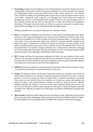 142
DISPENSA DEL CORSO DI CYBERSECURITY - E-MAIL SECURITY
• GreyListing: quando cerco di collegarmi al server email per destinare una email e ottengo che il server
è indisponibile, il relay mette l’email in una queue per spedirla in un secondo momento. Gli spammer
non implementano questo meccanismo perché devono andare veloce, quindi non viene ritentato
l’invio. Quindi un normale server potrebbe gestire una grey list, per ogni messaggio entrante il server
crea la tripla < sending IP, sender, recipient>, se il messaggio non è nella mia grey list, mando un
messaggio che il server è non disponibile (405), quando il mittente riceve tale messaggio, prova il
rinvio, quindi controllo che tale email sia nella grey-list e lo passo alal whitelist per recapitarla al
destinatario. I bot agent che inviano spam, non hanno una queue per conservare le email di solito,
quindi al primo messaggio 405, non invieranno più tale messaggio di spam.
Problema: gli utenti non si accorgono di nulla, però ho comunque un delay.
• Razor: rete distribuita collaborativa per identificare lo spam, grazie al contributo degli utenti, Razor
mantiene un DB di spam in propagazione che i client possono consultare per filtrare lo spam. Razor
calcola poi la probabilità che un mail sia spam (con una rete bayesiana magari). L’input degli utenti
viene pesato in base alla reputazione degli utenti, altrimenti lo spammer potrebbe segnalare email
buone come spam. La reputazione è costruita sul consenso nel riportare o revocare gli spam. Esiste
anche una implementazione open source scritta in python di questo DB chiamato Pyzor, basato sul
meccanismo Razor. Un esempio è la figura sottostante, dove i client possono confrontare i messaggi
tra di loro creando delle firme digitali del body poi chiedono al server se altri hanno riportato quella
firma come spam, in caso affermativo indentificano l’email come spam.
• DCC: Sempre sulla base del meccanismo collaborativo di Razor, che sono migliaia di client e oltre
200 server che raccolgono ed elaborano checksum da circa 130 milioni di email, se più client ricevano
la stessa email, può essere classificata come spam, bisogna fare attenzione perché si potrebbe segnalare
come spam una comunicazione inviata ad un intero dipartimento.
• CRM114: Sistema per esaminare le incoming email, per classificare i dati si possono utilizzare i regex,
si usa parecchio per analizzare in maniera automatica i log di posta.
• Tarpits: Gli spammer vogliono velocità, però l’utilizzatore normale non è sensibile a tale velocità. Si
sfrutta questa caratteristica per rallentare in maniera anomala la funzionalità di un delay. In pratica
quando un server riceve posta intervallata con tempi umani si comporta normalmente, ma quando
riceve posta con una velocità elevata, che caratterizza un inviante non umano, può applicare una
politica di tarpits, ovvero intenzionalmente introduce un delay nel tempo di servizio. Abbiamo
addirittura honeypot che limitano i worms che inviano spam, tipicamente infatti questi worms sono
alla ricerca di relay aperti, quindi si creano honeypot con relay aperti, in modo che quando lo spammer
si collega, viene rallentato con tarpits l’invio dello spam, e poi informa i DB dinamici a riguardo dello
spammer.
• Spam Assasin: Piattaforma Apache Open source per classificare lo spam, implementa un meccanismo
di base bayesiano basato sul punteggio. Spam assassin ha introdotto una leadboard chiamato X-Spam-
Score per segnalare con un punteggio quanto è probabile che sia spam un determinato messaggio.
 