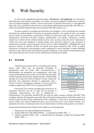 143
DISPENSA DEL CORSO DI CYBERSECURITY - WEB SECURITY
8. Web Security
La web security riguarda due importanti aspetti: web browser e web application. Un web browser
(front-end) può essere attaccato da qualsiasi sito visitato e gli ttacchi implicano l’installazione di malware,
come ad esempio keyloggers e botnets, il furto di documenti e la perdita di dati privati. Le web application
(back end), invece, girano lato web server/sito e sono realizzate utilizzando Javascript, PHP, ASP, JSP, etc…;
inoltre esse presentano potenziali bugs come ad esempio XSS, SQL injection, etc…;
In questo momento le tecnologia che utilizziamo per proteggere i servizi web-based sono orientate
sull’utilizzo di certificati digitali e di tecniche di crittografia simmetrica, con scambio di chiavi, per rendere
sicuro il canale di comuncazione, in particolare il canale deve essere sicuro sotto vari punti vista che sono:
autenticazione end-to-end server/client, integrità, confidenzialità e non ripudio. Tipicamente in ambito
client/server è il client a dover verificare/trustare il server e non viceversa, ovvero lato server l’operazione di
verifica del client viene adoperata in maniera blanda come attraverso l’utilizzo di pin, password, in
combinazione con delle one-time password; il client, invece, verifica l’attendibilità e l’affidabilità del server
attraverso l’utilizzo di certificati (X.509). Ma perché esiste questa asimmetria nella verifica in ambito
client/server? La risposta la si può attribuire a motivi organizzativi e non di tecnologia, in quanto diffondere
certificati a tutti i client diventa molto difficile da gestire. Quindi da un lato (client) si ha una autenticazione
forte, mentre dall’altro lato (server) si ha una combinazione di autenticazioni deboli.
8.1 TLS/SSL
Transport Layer Security (TLS) e il suo predecessore Secure
Sockets Layer (SSL) sono dei protocolli crittografici di
presentazione usati nel campo delle telecomunicazioni e
dell'informatica che permettono una comunicazione sicura dalla
sorgente al destinatario (end-to-end) su reti TCP/IP (come ad sempio
Internet) fornendo autenticazione, integrità dei dati e confidenzialità
operando al di sopra del livello di trasporto. Diverse versioni del
protocollo sono ampiamente utilizzate in applicazioni come i
browser, l'e-mail, la messaggistica istantanea e il voice over IP. Un
esempio di applicazione di SSL/TLS è nel protocollo HTTPS.
Il protocollo TLS consente alle applicazioni client/server di
comunicare attraverso una rete in modo tale da prevenire il
“tampering” (manomissione) dei dati, la falsificazione e
l'intercettazione. È un protocollo standard IETF che, nella sua ultima versione, è definito nella RFC 5246,
sviluppata sulla base del precedente protocollo SSL da Netscape Communications. Nell'utilizzo tipico di un
browser da parte di utente finale, l'autenticazione TLS è unilaterale: è il solo server ad autenticarsi presso il
client (il client, cioè, conosce l'identità del server, ma non viceversa cioè il client rimane anonimo e non
autenticato sul server). L'autenticazione del server è molto utile per il software di navigazione e per l'utente.
Il funzionamento del protocollo TLS può essere suddiviso in tre fasi principali:
1. Negoziazione fra le parti dell'algoritmo da utilizzare
2. Scambio delle chiavi (RS. Diffie-Hellman,…) e autenticazione (RSA, DSA,…)
3. Cifratura simmetrica (DES, AES,…), autenticazione dei messaggi e integrità dei messaggi (SHA,
HMAC, MD2,…)
Figura 160
 