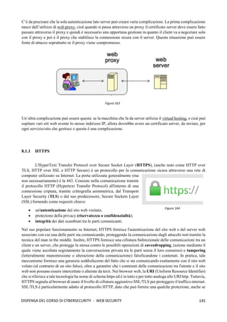 145
DISPENSA DEL CORSO DI CYBERSECURITY - WEB SECURITY
C’è da precisare che la sola autenticazione lato server può creare varie complicazioni. La prima complicazione
nasce dall’utilizzo di web proxy, cioè quando si passa attraverso un proxy il certificato server deve essere fatto
passare attraverso il proxy e quindi è necessario una opportuna gestione in quanto il client va a negoziare solo
con il proxy e poi è il proxy che stabilisce la connessione sicura con il server. Questa situazione può essere
fonte di attacco soprattutto se il proxy viene compromesso.
Un’altra complicazione può essere questa: se la macchina che fa da server utilizza il virtual hosting, e cioè può
ospitare vari siti web avente lo stesso indirizzo IP, allora dovrebbe avere un certificato server, da inviare, per
ogni servizio/sito che gestisce e questa è una complicazione.
8.1.1 HTTPS
L'HyperText Transfer Protocol over Secure Socket Layer (HTTPS), (anche noto come HTTP over
TLS, HTTP over SSL e HTTP Secure) è un protocollo per la comunicazione sicura attraverso una rete di
computer utilizzato su Internet. La porta utilizzata generalmente (ma
non necessariamente) è la 443. Consiste nella comunicazione tramite
il protocollo HTTP (Hypertext Transfer Protocol) all'interno di una
connessione criptata, tramite crittografia asimmetrica, dal Transport
Layer Security (TLS) o dal suo predecessore, Secure Sockets Layer
(SSL) fornendo come requisiti chiave:
• un'autenticazione del sito web visitato;
• protezione della privacy (riservatezza o confidenzialità);
• integrità dei dati scambiati tra le parti comunicanti.
Nel suo popolare funzionamento su Internet, HTTPS fornisce l'autenticazione del sito web e del server web
associato con cui una delle parti sta comunicando, proteggendo la comunicazione dagli attacchi noti tramite la
tecnica del man in the middle. Inoltre, HTTPS fornisce una cifratura bidirezionale delle comunicazioni tra un
client e un server, che protegge la stessa contro le possibili operazioni di eavesdropping, (azione mediante il
quale viene ascoltata segretamente la conversazione privata tra le parti senza il loro consenso) e tampering
(letteralmente manomissione o alterazione della comunicazione) falsificandone i contenuti. In pratica, tale
meccanismo fornisce una garanzia soddisfacente del fatto che si sta comunicando esattamente con il sito web
voluto (al contrario di un sito falso), oltre a garantire che i contenuti delle comunicazioni tra l'utente e il sito
web non possano essere intercettate o alterate da terzi. Nei browser web, la URI (Uniform Resource Identifier)
che si riferisce a tale tecnologia ha nome di schema https ed è in tutto e per tutto analoga alle URI http. Tuttavia,
HTTPS segnala al browser di usare il livello di cifratura aggiuntivo SSL/TLS per proteggere il traffico internet.
SSL/TLS è particolarmente adatto al protocollo HTTP, dato che può fornire una qualche protezione, anche se
Figura 163
Figura 164
 