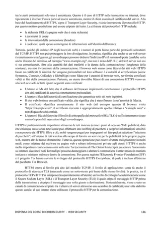 146
DISPENSA DEL CORSO DI CYBERSECURITY - WEB SECURITY
tra le parti comunicanti solo una è autenticata. Questo è il caso di HTTP nelle transazioni su internet, dove
tipicamente è il server l'unica parte ad essere autenticata, mentre il client esamina il certificato del server. Alla
base del funzionamento di HTTPS, sopra il Transport Layer Security, risiede interamente il protocollo HTTP;
per questo motivo quest'ultimo può essere criptato del tutto. La cifratura del protocollo HTTP include:
• la richiesta URL (la pagina web che è stata richiesta)
• i parametri di query
• le intestazioni della connessione (headers)
• i cookies (i quali spesso contengono le informazioni sull'identità dell'utente)
Tuttavia, poiché gli indirizzi IP degli host (siti web) e i numeri di porta fanno parte dei protocolli sottostanti
del TCP/IP, HTTPS non può proteggere la loro divulgazione. In pratica, significa che anche se un web server
è correttamente configurato, gli eavesdropper possono dedurre l'indirizzo IP e il numero di porta (qualche volta
anche il nome del dominio, ad esempio "www.example.org", ma non il resto dell'URL) del web server con cui
si sta comunicando, oltre alla quantità dei dati trasferiti e la durata della comunicazione (lunghezza della
sessione), ma non il contenuto della comunicazione. I browser web sanno come fidarsi dei siti web HTTPS
basati su certificati di autorità che vengono preinstallati nel loro software. Le autorità di certificazione (come
Symantec, Comodo, GoDaddy e GlobalSign) sono fidate per i creatori di browser web, per fornire certificati
validi ai fini della comunicazione. Pertanto, un utente dovrebbe fidarsi di una connessione HTTPS verso un
sito web se e solo se tutti i punti seguenti sono verificati:
• L'utente si fida del fatto che il software del browser implementi correttamente il protocollo HTTPS
con dei certificati di autorità correttamente preinstallati.
• L'utente si fida dell'autorità di certificazione che garantisce solo siti web legittimi.
• Il sito web fornisce un certificato valido, che significa che è stato firmato da un'autorità di fiducia.
• Il certificato identifica correttamente il sito web (ad esempio quando il browser visita
"https://example.com", il certificato ricevuto è appropriatamente quello relativo a "example.com" e
non di qualche altra entità).
• L'utente si fida del fatto che il livello di crittografia del protocollo (SSL/TLS) è sufficientemente sicuro
contro le possibili operazioni degli eavesdropper.
HTTPS è particolarmente importante attraverso le reti insicure (come i punti di accesso WiFi pubblici), dato
che chiunque sulla stessa rete locale può effettuare uno sniffing di pacchetti e scoprire informazioni sensibili
e non protette da HTTPS. Oltre a ciò, molti vengono pagati per impegnarsi nel fare packet injection ("iniezione
di pacchetti") all'interno di reti wireless allo scopo di fornire un servizio per le pubblicità delle proprie pagine
web, mentre altri lo fanno liberamente. Tuttavia, questa operazione può essere sfruttata malignamente in molti
modi, come iniettare dei malware su pagine web e rubare informazioni private agli utenti. HTTPS è anche
molto importante con le connessioni sulla rete Tor (acronimo di The Onion Router) per preservare l'anonimato
su internet, siccome i nodi Tor maligni possono danneggiare o alterare i contenuti che li attraversano in maniera
insicura e iniettano malware dentro la connessione. Per questa ragione l'Electronic Frontier Foundation (EFF)
e il progetto Tor hanno avviato lo sviluppo del protocollo HTTPS Everywhere, il quale è incluso all'interno
del pacchetto Tor Browser.
HTTPS opera al livello più alto del modello TCP/IP, il livello di applicazione; come fa anche il
protocollo di sicurezza TLS (operando come un sotto-strato più basso dello stesso livello). In pratica, tra il
protocollo TCP e HTTP si interpone (trasparentemente all'utente) un livello di crittografia/autenticazione come
il Secure Sockets Layer (SSL) o il Transport Layer Security (TLS) il quale cripta il messaggio HTTP prima
della trasmissione e decripta il messaggio una volta giunto a destinazione. Sostanzialmente, viene creato un
canale di comunicazione criptato tra il client e il server attraverso uno scambio di certificati; una volta stabilito
questo canale, al suo interno viene utilizzato il protocollo HTTP per la comunicazione.
 