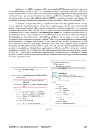 147
DISPENSA DEL CORSO DI CYBERSECURITY - WEB SECURITY
La differenza con HTTP è la seguente: le URL del protocollo HTTPS iniziano con https:// e utilizzano
la porta 443 di default, mentre le URL HTTP cominciano con http:// e utilizzano la porta 80. HTTP non è
criptato ed è vulnerabile ad attacchi man-in-the-middle e eavesdropping, che possono consentire agli attaccanti
di ottenere l'accesso agli account di siti web con informazioni sensibili e modificare le pagine web per iniettare
al loro interno dei malware o della pubblicità malevola. HTTPS è progettato per resistere a tali attacchi ed è
considerato sicuro contro di essi (con eccezione delle versioni più obsolete e deprecate del protocollo SSL).
Del protocollo TLS possiamo fidarci, è un protocollo molto sicuro che ci garantisce che la sessione
non sia oggetto di intercettazione, che sia integra, ma non è garantito, però, che la sessione è sicura perché
quando visualizziamo il lucchetto nel browser siamo sicuri di aver identificato una identità che si è presentata
con un certificato digitale valido, però non è detto che questo certificato digitale valido corrisponda realmente
con l’identità con cui stiamo interagendo. Attacco man in the middle: per esempio se vogliamo collegarci al
sito della nostra banca e siamo bersaglio di un attacco DNS spoofing per cui veniamo reindirizzati ad un sito
fasullo ben fatto che ci fa credere di essere sul sito ufficiale della banca e tale sito fasullo ha un valido certificato
(oggi è molto facile ottenere velocemente dei certificati!!!) allora potremmo essere facilmente ingananti, quindi
nulla ci garantisce che abbiamo “effettivamente” la reale banca dall’altro lato della comunicazione. In ogni
caso i browser web verificano certi aspetti (certificato valido o non valido, certificato emesso da una CA
autorizzata, il campo common name sia identico a quello dell’URL), ma non verificano che effettivamente ciò
a cui mi sto connettendo sia l’identità che mi aspetto di trovare dall’altro lato. Nella verifica di un certificato
non basta solo verificare che il certificato sia valido ma bisogna verificare molti aspetti come il numero seriale,
le firme, etc…, proprio perché tutti i browser segnalano come validi (e mostrandoci il lucchetto) certificati
rilasciati da autorità di certificazione riconosciuti ma non effettuano molte verifiche (pochi browser effettuano
la verifica sul common name).
Figura 165
 