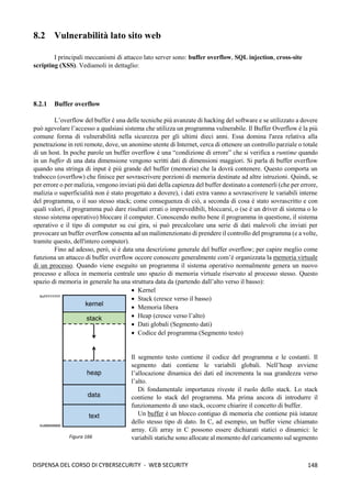 148
DISPENSA DEL CORSO DI CYBERSECURITY - WEB SECURITY
8.2 Vulnerabilità lato sito web
I principali meccanismi di attacco lato server sono: buffer overflow, SQL injection, cross-site
scripting (XSS). Vediamoli in dettaglio:
8.2.1 Buffer overflow
L’overflow del buffer è una delle tecniche più avanzate di hacking del software e se utilizzato a dovere
può agevolare l’accesso a qualsiasi sistema che utilizza un programma vulnerabile. Il Buffer Overflow è la più
comune forma di vulnerabilità nella sicurezza per gli ultimi dieci anni. Essa domina l'area relativa alla
penetrazione in reti remote, dove, un anonimo utente di Internet, cerca di ottenere un controllo parziale o totale
di un host. In poche parole un buffer overflow è una “condizione di errore” che si verifica a runtime quando
in un buffer di una data dimensione vengono scritti dati di dimensioni maggiori. Si parla di buffer overflow
quando una stringa di input è più grande del buffer (memoria) che la dovrà contenere. Questo comporta un
trabocco (overflow) che finisce per sovrascrivere porzioni di memoria destinate ad altre istruzioni. Quindi, se
per errore o per malizia, vengono inviati più dati della capienza del buffer destinato a contenerli (che per errore,
malizia o superficialità non è stato progettato a dovere), i dati extra vanno a sovrascrivere le variabili interne
del programma, o il suo stesso stack; come conseguenza di ciò, a seconda di cosa è stato sovrascritto e con
quali valori, il programma può dare risultati errati o imprevedibili, bloccarsi, o (se è un driver di sistema o lo
stesso sistema operativo) bloccare il computer. Conoscendo molto bene il programma in questione, il sistema
operativo e il tipo di computer su cui gira, si può precalcolare una serie di dati malevoli che inviati per
provocare un buffer overflow consenta ad un malintenzionato di prendere il controllo del programma (e a volte,
tramite questo, dell'intero computer).
Fino ad adesso, però, si è data una descrizione generale del buffer overflow; per capire meglio come
funziona un attacco di buffer overflow occore conoscere generalmente com’è organizzata la memoria virtuale
di un processo. Quando viene eseguito un programma il sistema operativo normalmente genera un nuovo
processo e alloca in memoria centrale uno spazio di memoria virtuale riservato al processo stesso. Questo
spazio di memoria in generale ha una struttura data da (partendo dall’alto verso il basso):
• Kernel
• Stack (cresce verso il basso)
• Memoria libera
• Heap (cresce verso l’alto)
• Dati globali (Segmento dati)
• Codice del programma (Segmento testo)
Il segmento testo contiene il codice del programma e le costanti. Il
segmento dati contiene le variabili globali. Nell’heap avviene
l’allocazione dinamica dei dati ed incrementa la sua grandezza verso
l’alto.
Di fondamentale importanza riveste il ruolo dello stack. Lo stack
contiene lo stack del programma. Ma prima ancora di introdurre il
funzionamento di uno stack, occorre chiarire il concetto di buffer.
Un buffer è un blocco contiguo di memoria che contiene più istanze
dello stesso tipo di dato. In C, ad esempio, un buffer viene chiamato
array. Gli array in C possono essere dichiarati statici o dinamici: le
variabili statiche sono allocate al momento del caricamento sul segmento
Figura 166
 
