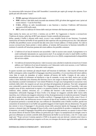 150
DISPENSA DEL CORSO DI CYBERSECURITY - WEB SECURITY
La conoscenza delle istruzioni di base dell’Assembler è essenziale per capire gli esempi che seguono. Ecco
quelle più utili alla nostra “causa”:
• PUSH, aggiunge informazioni nello stack;
• POP, rimuove i dati dallo stack (secondo una struttura LIFO, gli ultimi dati aggiunti sono i primi ad
essere rimossi -> Last In First Out);
• CALL, effettua un salto incondizionato a una funzione e inserisce l’indirizzo dell’istruzione
successiva (EIP) nello stack;
• RET, estrae un indirizzo di ritorno dallo stack per ritornare alla funzione principale
Ogni routine ha inizio con un CALL e termina con un RET. Se l’aggressore è riuscito a sovrascrivere
l’indirizzo di ritorno, nella fase di RET può ottenere il totale controllo del processore.
Infine, quando il buffer è allocato nello stack, ovvero è una variabile locale di una funzione, l’eventuale
immissione all’interno del buffer di una quantità di dati superiore alla sua portata provoca che i dati adiacenti
al buffer che potrebbero essere sovrascritti dai dati extra sono il return address e il frame pointer. Se i dati in
eccesso sovrascrivono frame pointer e return address, al termine dell’esecuzione la funzione tenterebbe di
restituire il controllo all’istruzione puntata dal return address che potrebbe contenere:
• L’indirizzo di un’area di memoria non accessibile: i dati in eccesso sono casuali, il programma va in
crash restituendo tipicamente un segmentation fault. È un esempio di come lo stack buffer overflow
possa essere utilizzato come attacco del tipo denial-of-service (DoS), compromettendo la disponibilità
del servizio colpito.
• Un indirizzo di memoria ben preciso: i dati in eccesso sono calcolati in modo da sovrascrivere il return
address con l’indirizzo di un’area di memoria a cui l’attaccante vuole avere accesso, o con l’indirizzo
in cui si trova il codice che l’attaccante vuole eseguire.
In questo secondo caso rientrano gli attacchi basati sull’iniezione di shellcode; i dati inseriti all’interno del
buffer contengono codice eseguibile in linguaggio macchina (assembly), e la sovrascrittura del return address
viene fatta in modo da rimandare al codice iniettato all’interno del buffer. Compito di tale codice è
normalmente quello di richiamare un’interfaccia a riga di comando, ovvero una shell, motivo per cui tale
codice è detto shellcode (una chiamata alla funzione execve che esegue la Bourne shell per i sistemi UNIX,
una chiamata a system(“command.exe”) nei sistemi Windows). In ogni caso il programma in esecuzione viene
sostituito dalla shell, che eseguirà con gli stessi privilegi del programma di partenza. Non tutti i programmi
sono vulnerabili a questo tipo di inconveniente. Per i linguaggi di basso livello, come l’assembly, i dati sono
semplici array di byte, memorizzati in registri o in memoria centrale: la corretta interpretazione di questi dati
(indirizzi, interi, caratteri, istruzioni, ecc…) è affidata alle funzioni e alle istruzioni che li accedono e
manipolano; utilizzando linguaggi di basso livello si ha dunque un maggiore controllo delle risorse della
macchina, ma è richiesta una maggiore attenzione in fase di programmazione in modo da assicurare l’integrità
dei dati (e quindi evitare fenomeni come il buffer overflow). I linguaggi di più alto livello, come il Java e il
Python (e molti altri), che definiscono invece il concetto di tipo di una variabile e che definiscono un insieme
di operazioni permesse a seconda del tipo, non soffrono di vulnerabilità come il buffer overflow, perché non
consentono di memorizzare in un buffer una quantità maggiore di dati rispetto alla sua dimensione. Fra questi
due estremi si trova il linguaggio C che presenta alcune delle astrazioni tipiche dei linguaggi di alto livello
insieme a elementi tipici dei linguaggi di basso livello, come la possibilità di accedere e manipolare indirizzi
di memoria: ciò rende il linguaggio suscettibile ad usi inappropriati della memoria; se a questo si unisce il fatto
che alcune librerie di funzioni molto diffuse (in particolare per l’input e la manipolazione di stringhe come la
gets) non effettuano un corretto controllo della dimensione dei buffer su cui lavorano, e che il C è stato usato
negli anni ’70 per scrivere il sistema operativo UNIX (e da questo sono poi derivati i sistemi come Linux) e
molte delle applicazioni pensate per eseguire su di esso, ne consegue che ancora oggi è presente e circola una
 