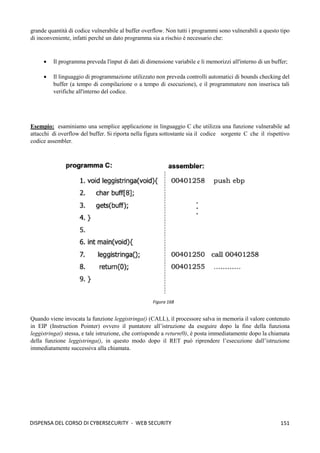 151
DISPENSA DEL CORSO DI CYBERSECURITY - WEB SECURITY
grande quantità di codice vulnerabile al buffer overflow. Non tutti i programmi sono vulnerabili a questo tipo
di inconveniente, infatti perché un dato programma sia a rischio è necessario che:
• Il programma preveda l'input di dati di dimensione variabile e li memorizzi all'interno di un buffer;
• Il linguaggio di programmazione utilizzato non preveda controlli automatici di bounds checking del
buffer (a tempo di compilazione o a tempo di esecuzione), e il programmatore non inserisca tali
verifiche all'interno del codice.
Esempio: esaminiamo una semplice applicazione in linguaggio C che utilizza una funzione vulnerabile ad
attacchi di overflow del buffer. Si riporta nella figura sottostante sia il codice sorgente C che il rispettivo
codice assembler.
Quando viene invocata la funzione leggistringa() (CALL), il processore salva in memoria il valore contenuto
in EIP (Instruction Pointer) ovvero il puntatore all’istruzione da eseguire dopo la fine della funziona
leggistringa() stessa, e tale istruzione, che corrisponde a return(0), è posta immediatamente dopo la chiamata
della funzione leggistringa(), in questo modo dopo il RET può riprendere l’esecuzione dall’istruzione
immediatamente successiva alla chiamata.
Figura 168
 