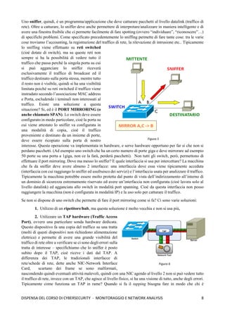 8
DISPENSA DEL CORSO DI CYBERSECURITY - MONITORAGGIO E NETWORK ANALYSIS
Uno sniffer, quindi, è un programma/applicazione che deve catturare pacchetti al livello datalink (traffico di
rete). Oltre a catturare, lo sniffer deve anche permettere di interpretare/analizzare in maniera intelligente e di
avere una finestra fruibile che ci permette facilmente di fare spotting (ovvero “individuare”, “riconoscere”…)
di specifichi problemi. Come specificato precedentemente lo sniffing permette di fare tante cose: tra le varie
cose troviamo l’accounting, la registrazione del traffico di rete, la rilevazione di intrusione etc.. Tipicamente
lo sniffing viene effettuato su reti switched
(cioè dotate di switch), ma su queste reti non
sempre si ha la possibilità di vedere tutto il
traffico che passa perché la singola porta su cui
si può agganciare lo sniffer riceverà
esclusivamente il traffico di broadcast ed il
traffico destinato sulla porta stessa, mentre tutto
il resto non è visibile, quindi si ha una visibilità
limitata poichè su reti switched il traffico viene
instradato secondo l’associazione MAC address
e Porta, escludendo i teminali non interessati al
traffico. Esiste una soluzione a questa
situazione? Si, ed è il PORT MIRRORING (o
anche chiamato SPAN). Lo switch deve essere
configurato in modo particolare, cioè la porta su
cui viene attestato lo sniffer va configurata in
una modalità di copia, cioè il traffico
proveniente e destinato da un insieme di porte,
deve essere ricopiato sulla porta di nostro
interesse. Questa operazione va implementata in hardware, e serve hardware opportuno per far si che non si
perdano pacchetti. (Ad esempio uno switch che ha un certo numero di porte giga e deve mirrorare ad esempio
50 porte su una porta a 1giga, non ce la farà, perderà pacchetti). Non tutti gli switch, però, permettono di
effettuare il port mirroring. Dove ma messo lo sniffer? E quale interfaccia si usa per intercettare? La macchina
che fa da sniffer deve avere almeno 2 interfacce: una interfaccia dove essa viene tipicamente acceduta
(interfaccia con cui raggiungo lo sniffer ed usufruisco dei servizi) e l’interfaccia usata per analizzare il traffico.
Tipicamente la macchina potrebbe essere molto protetta dal punto di vista dell’indirizzamento all’interno di
un dominio di sicurezza estremamente riservato ed avere un’interfaccia non configurata (cioè lavora solo al
livello datalink) ed agganciata allo switch in modalità port spanning. Cioè da questa interfaccia non posso
raggiungere la macchina (non è configurata in modalità IP) e la uso solo per catturare il traffico.
Se non si dispone di uno switch che permette di fare il port mirroring come si fa? Ci sono varie soluzioni:
1. Utilizzo di un ripetitore/hub, ma questa soluzione è molto vecchia e non si usa più,
2. Utilizzare un TAP hardware (Traffic Access
Port), ovvero una particolare sonda hardware dedicata.
Questo dispositivo fa una copia del traffico su una tratta
(molti di questi dispositivi non richiedono alimentazione
elettrica) e permette di avere una grande visibilità del
traffico di rete oltre a verificare se ci sono degli errori sulla
tratta di interesse – specifichiamo che lo sniffer è posto
subito dopo il TAP, cioè riceve i dati dal TAP. A
differenza dei TAP, le tradizionali interfacce di
rete/schede di rete, dette anche NIC-Network Interface
Card, scartano dei frame se sono malformati,
nascondendo quindi eventuali attività malevoli, quindi con una NIC agendo al livello 2 non si può vedere tutto
il traffico di rete, invece con un TAP, che agisce al livello fisico, si ha una visione di tutto, anche degli errori.
Tipicamente come funziona un TAP in rame? Quando si fa il tapping bisogna fare in modo che chi è
Figura 5
Figura 6
 