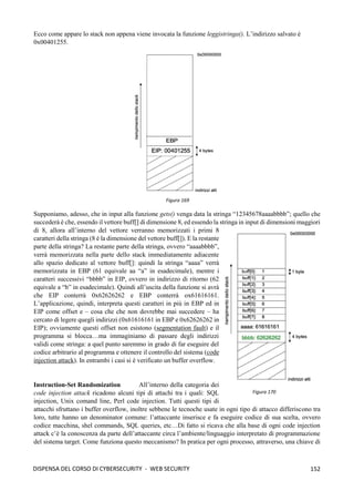 152
DISPENSA DEL CORSO DI CYBERSECURITY - WEB SECURITY
Ecco come appare lo stack non appena viene invocata la funzione leggistringa(). L’indirizzo salvato è
0x00401255.
Supponiamo, adesso, che in input alla funzione gets() venga data la stringa “12345678aaaabbbb”; quello che
succederà è che, essendo il vettore buff[] di dimensione 8, ed essendo la stringa in input di dimensioni maggiori
di 8, allora all’interno del vettore verranno memorizzati i primi 8
caratteri della stringa (8 è la dimensione del vettore buff[]). E la restante
parte della stringa? La restante parte della stringa, ovvero “aaaabbbb”,
verrà memorizzata nella parte dello stack immediatamente adiacente
allo spazio dedicato al vettore buff[]: quindi la stringa “aaaa” verrà
memorizzata in EBP (61 equivale aa “a” in esadecimale), mentre i
caratteri successivi “bbbb” in EIP, ovvero in indirizzo di ritorno (62
equivale a “b” in esadecimale). Quindi all’uscita della funzione si avrà
che EIP conterrà 0x62626262 e EBP conterrà ox61616161.
L’applicazione, quindi, interpreta questi caratteri in più in EBP ed in
EIP come offset e – cosa che che non dovrebbe mai succedere – ha
cercato di legere quegli indirizzi (0x61616161 in EBP e 0x62626262 in
EIP); ovviamente questi offset non esistono (segmentation fault) e il
programma si blocca…ma immaginiamo di passare degli indirizzi
validi come stringa: a quel punto saremmo in grado di far eseguire del
codice arbitrario al programma e ottenere il controllo del sistema (code
injection attack). In entrambi i casi si è verificato un buffer overflow.
Instruction-Set Randomization All’interno della categoria dei
code injection attack ricadono alcuni tipi di attachi tra i quali: SQL
injection, Unix comand line, Perl code injection. Tutti questi tipi di
attacchi sfruttano i buffer overflow, inoltre sebbene le tecnoche usate in ogni tipo di attacco differiscono tra
loro, tutte hanno un denominator comune: l’attaccante inserisce e fa eseguire codice di sua scelta, ovvero
codice macchina, shel commands, SQL queries, etc…Di fatto si ricava che alla base di ogni code injection
attack c’è la conoscenza da parte dell’attaccante circa l’ambiente/linguaggio interpretato di programmazione
del sistema target. Come funziona questo meccanismo? In pratica per ogni processo, attraverso, una chiave di
Figura 169
Figura 170
 