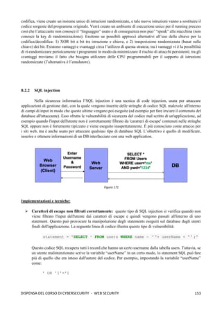 153
DISPENSA DEL CORSO DI CYBERSECURITY - WEB SECURITY
codifica, viene creato un insieme unico di istruzioni randomizzate, e tale nuove istruzioni vanno a sostituire il
codice sorgente del programma originale. Verrà creato un ambiente di esecuzione unico per il running process
così che l’attaccante non conosce il “linguaggio” usato e di conseguenza non puo’ “speak” alla macchina (non
conosce la key di randomizzazione). Essitono ue possibili approcci alternativi all’uso della chiave per la
codifica/decodifica: 1) XOR bit a bit tra istruzione e chiave, e 2) trasposizione randomizzata (basat sulla
chiave) dei bit. Esistono vantaggi e svantaggi circa l’utilizzo di questa strateia; tra i vantaggi vi è la possibilità
di ri-randomizzare perioicamente i programmi in modo da minimizzare il rischio di attacchi persistenti; tra gli
svantaggi troviamo il fatto che bisogna utilizzare delle CPU programmabili per il supporto di istruzioni
randomizzate (l’alternativa è l’emulatore).
8.2.2 SQL injection
Nella sicurezza informatica l’SQL injection è una tecnica di code injection, usata per attaccare
applicazioni di gestione dati, con la quale vengono inserite delle stringhe di codice SQL malevole all'interno
di campi di input in modo che queste ultime vengano poi eseguite (ad esempio per fare inviare il contenuto del
database all'attaccante). Esso sfrutta le vulnerabilità di sicurezza del codice mal scritto di un'applicazione, ad
esempio quando l'input dell'utente non è correttamente filtrato da 'caratteri di escape' contenuti nelle stringhe
SQL oppure non è fortemente tipizzato e viene eseguito inaspettatamente. È più conosciuto come attacco per
i siti web, ma è anche usato per attaccare qualsiasi tipo di database SQL L’obiettivo è quello di modificare,
inserire e ottenere informazioni di un DB interfacciato con una web application.
Implementazioni e tecniche:
➢ Caratteri di escape non filtrati correttamente: questo tipo di SQL injection si verifica quando non
viene filtrato l'input dell'utente dai caratteri di escape e quindi vengono passati all'interno di uno
statement. Questo può provocare la manipolazione degli statements eseguiti sul database dagli utenti
finali dell'applicazione. La seguente linea di codice illustra questo tipo di vulnerabilità:
statement = "SELECT * FROM users WHERE name = '"+ userName + "' ;"
Questo codice SQL recupera tutti i record che hanno un certo username dalla tabella users. Tuttavia, se
un utente malintenzionato scrive la variabile “userName” in un certo modo, lo statement SQL può fare
più di quello che era inteso dall'autore del codice. Per esempio, impostando la variabile “userName”
come:
' OR '1'='1
Figura 171
 