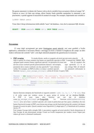 155
DISPENSA DEL CORSO DI CYBERSECURITY - WEB SECURITY
Da questo statement è evidente che l'autore voleva che la variabile fosse un numero riferito al campo "id".
Tuttavia se essa è di fatto una stringa, allora l'utente finale potrebbe manipolare lo statement a suo
piacimento, e quindi aggirare la necessità di caratteri di escape. Per esempio, impostando una variabile a
1;DROP TABLE users
Viene fatto il drop (eliminazione) della tabella "users" dal database, visto che lo statement SQL diventa:
SELECT * FROM userinfo WHERE id=1; DROP TABLE users;
Prevenzione
Ci sono degli accorgimenti per poter fronteggiare questi attacchi, essi sono gestibili a livello
applicativo, solitamente è necessario filtrare i messaggi di errore o limitare la lunghezza dei campi; un altro
modo è utilizzare dei costrutti “safe”, cioè degli statement preparati che garantiscono la sicurezza.
➢ PHP escaping Un modo diretto, anche se soggetto ad errori per prevenire attacchi di
SQLI è quello di evitare caratteri che hanno un significato speciale in SQL. I manuali dei DBMS SQL
spiegano quali caratteri hanno significati speciali, ciò permette di creare una lista di caratteri che
devono essere sostituiti perché potenzialmente dannosi. Ad esempio, ogni apostrofo ( ') in un
parametro deve essere sostituito con due apostrofi (' ') per ottenere una stringa SQL di letterali
valida. Per esempio, in PHP di solito si evitano i caratteri speciali nei parametri utilizzando la
funzione mysqli_real_escape_string(); prima di inviare la query SQL:
$mysqli = new mysqli('hostname', 'db_username', 'db_password', 'db_name');
$query = sprintf("SELECT * FROM `Users` WHERE UserName='%s' AND
Password='%s'",
$mysqli->real_escape_string($username),
$mysqli->real_escape_string($password));
$mysqli->query($query);
Questa funzione antepone dei backslash ai seguenti caratteri: x00 , n , r ,  , ' , " e x1a . Essa
è di solito usata per rendere sicure le query prima di inviare ad un database MySQL.
In PHP vi sono tante altre funzioni per vari tipi di database
come pg_escape_string() per PostgreSQL. La funzione addslashes(string
$str) serve ad evitare i caratteri speciali, ed è usata in particolare per fare query a database che non
hanno funzioni di escape in PHP, essa ritorna una stringa con dei backslash prima dei caratteri che hanno
bisogno di essere tra apici. Questi caratteri sono l'apostrofo ('), doppi apici ("), il backslash ed il carattere
NULL.[20]
Fare sempre l'escape delle stringhe SQL è una pratica soggetta ad errori perché è facile dimenticare di
fare l'escape di una determinata stringa. Creare un livello trasparente per rendere sicuro l'input può
ridurre gli errori o eliminarli totalmente.
 
