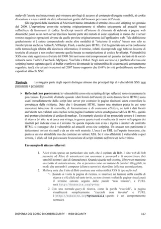 157
DISPENSA DEL CORSO DI CYBERSECURITY - WEB SECURITY
malevoli l'utente malintenzionato può ottenere privilegi di accesso al contenuto di pagine sensibili, ai cookie
di sessione e a una varietà da altre informazioni gestite dal browser per conto dell'utente.
Gli ingegneri della sicurezza di Microsoft hanno introdotto il termine cross-site scripting nel gennaio
del 2000. L'espressione cross-site scripting originariamente si riferiva unicamente ad attacchi basati
sull'utilizzo di frammenti di codice JavaScript inseriti all'interno di chiamate di richiesta a pagine web
dinamiche poste su un web-server (tecnica facente parte dei metodi di code injection) in modo che il server
remoto eseguisse operazioni diverse da quelle previste originariamente dall'applicativo web. Tale definizione
gradualmente si è estesa comprendendo anche altre modalità di "iniezione di codice" basate non solo su
JavaScript ma anche su ActiveX, VBScript, Flash, o anche puro HTML. Ciò ha generato una certa confusione
nella terminologia riferita alla sicurezza informatica; il termine, infatti, ricomprende oggi tutto un insieme di
tecniche di attacco e non esclusivamente quella basata su manipolazione di codice JavaScript. Vulnerabilità
XSS sono state segnalate e sfruttate dal 1990. Siti noti sono stati compromessi nel passato, inclusi siti di social-
network come Twitter, Facebook, MySpace, YouTube e Orkut. Negli anni successivi, i problemi di cross-site
scripting hanno superato quelli di buffer overflows diventando la vulnerabilità di sicurezza più comunemente
segnalata, tant'è che alcuni ricercatori nel 2007 hanno supposto che il 68% dei siti probabilmente sarebbero
esposti ad attacchi XSS.
Tipologie La maggior parte degli esperti distingue almeno due principali tipi di vulnerabilità XSS: non
persistente e persistente:
➢ Reflected (non persistente): le vulnerabilità cross-site scripting di tipo reflected sono sicuramente le
più comuni. È possibile sfruttarle quando i dati forniti dall'utente (di solito tramite form HTML) sono
usati immediatamente dallo script lato server per costruire le pagine risultanti senza controllare la
correttezza della richiesta. Dato che i documenti HTML hanno una struttura piatta in cui sono
mescolate istruzioni di controllo, di formattazione e di contenuto effettivo, se tutti i dati forniti
dall'utente non validati sono inclusi nella pagina risultante senza un'adeguata codifica HTML, questo
può portare a iniezione di codice di markup . Un esempio classico di un potenziale vettore è il motore
di ricerca del sito: se si cerca una stringa, in genere questa verrà visualizzata di nuovo nella pagina dei
risultati per indicare cosa si è cercato. Se questa risposta non evita o rigetta i caratteri di controllo
HTML si consegue che è vulnerabile ad attacchi cross-site scripting. Un attacco non persistente è
tipicamente inviato via mail o da un sito web neutrale. L'esca è un URL dall'aspetto innocente, che
punta a un sito attendibile ma che contiene un vettore XSS. Se il sito affidabile è vulnerabile a quel
vettore, il click sul link può causare l'esecuzione di script iniettato nel browser della vittima.
Un esempio di attacco reflected:
1. Alice visita spesso un particolare sito web, che è ospitato da Bob. Il sito web di Bob
permette ad Alice di autenticarsi con username e password e di memorizzare dati
sensibili (come i dati di fatturazione). Quando accede nel sistema, il browser mantiene
un cookie di autenticazione, che si presenta come un insieme di caratteri illeggibili, in
modo che entrambi i computer (client e server) si ricordino della sua autenticazione.
2. Mallory nota che il sito di Bob contiene una vulnerabilità XSS di tipo reflected:
1. Quando si visita la pagina di ricerca, si inserisce un termine nella casella di
ricerca e si fa click sul tasto invio, se non ci sono risultati la pagina visualizzerà
il termine cercato seguito dalle parole “non trovato”, e l'URL
sarà http://bobssite.org?q=her
2. Con una normale query di ricerca, come la parola “cuccioli”, la pagina
visualizzerà semplicemente “cuccioli non trovato” e l'URL
è http://bobssite.org?q=cuccioli (questo è un comportamento
normale).
 