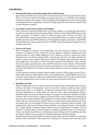 160
DISPENSA DEL CORSO DI CYBERSECURITY - WEB SECURITY
Come difendersi
➢ Encoding dell'output contestuale/escaping delle stringhe di input
Questa misura dovrebbe essere usata come meccanismo primario di difesa per fermare gli attacchi
XSS. Ci sono diversi schemi di escaping che possono essere usati, tra cui HTML entity encoding,
JavaScript escaping, CSS escaping, e URL encoding[16]. Molte applicazioni web che non accettano
rich data possono usare l'escaping per eliminare la maggior parte dei rischi derivati da attacchi XSS
in modo abbastanza semplice.
➢ Convalidare in modo sicuro l'input non attendibile
Molte operazioni di particolari applicazioni web (forum, webmail, ecc.) permettono agli utenti di
utilizzare un sottoinsieme limitato di markup HTML. Quando si accetta l'input HTML da parte degli
utenti, ad esempio "<b>molto<b/> largo", la codifica in uscita, come "<b>molto</b> largo", non
sarà sufficiente dal momento che deve essere reso come HTML dal browser. Fermare un attacco XSS
quando si accettano input HTML dall'utente, è molto complesso in questa circostanza. L'input HTML
non attendibile deve essere eseguito attraverso un HTML sanitization engine per garantire che non
contenga codice XSS.
➢ Sicurezza dei cookie
Oltre al filtraggio dei contenuti, sono comunemente usati altri metodi per mitigare il cross-site
scripting. Un esempio è l'uso di controlli di sicurezza aggiuntivi durante la manipolazione della
sessione basata sui cookie. Molte applicazioni web si basano sui cookie di sessione per gestire
l'autenticazione tra le diverse richieste HTTP, e dato che gli script lato client hanno generalmente
accesso a questo cookie, semplici XSS possono rubarli. Per mitigare questa particolare minaccia,
molte applicazioni web legano il cookie di sessione all'indirizzo IP dell'utente che ha ottenuto
l'accesso in origine, quindi permette solo a tale IP di utilizzare il cookie. Questo è efficiente nella
maggior parte dei casi ma ovviamente non funziona in situazioni in cui un attaccante si trova dietro
lo stesso NATed indirizzo IP o lo stesso web proxy della vittima, o la vittima sta cambiando il proprio
IP mobile.
Un'altra soluzione è presente in Internet Explorer (dalla versione 6), Firefox (dalla versione 2.0.0.5),
Safari (dalla versione 4), Opera (dalla versione 9.5) e Google Chrome; è il flag HttpOnly che consente
a un server web di settare un cookie non accessibile dallo script lato client. Se usata, la funzione può
prevenire completamente il furto di cookie ma non gli attacchi all'interno del browser.
➢ Disabilitare gli script
Mentre le applicazioni web 2.0 e Ajax favoriscono l'uso di JavaScript, alcune applicazioni web sono
scritte per consentire il funzionamento senza la necessità di qualsiasi script lato client. Questo
permette agli utenti, se lo desiderano, di disattivare qualsiasi script nei loro browser prima di
utilizzare l'applicazione. In questo modo, gli script lato client, anche potenzialmente dannosi,
potrebbero essere inseriti senza caratteri di escape in una pagina e gli utenti non sarebbero suscettibili
di attacchi XSS. Alcuni browser o plugin per browser possono essere configurati per disattivare gli
script lato client in base al dominio. Questo approccio ha valore limitato se gli script sono abilitati di
default, dato che verranno bloccati quando l'utente li avrà riconosciuti come pericolosi, ma ormai
sarà troppo tardi. Una funzionalità che blocca tutti gli script e inclusioni esterne di default, e che
quindi permette agli utenti di abilitare in base al dominio, è più efficiente. Questo è stato possibile
per un lungo periodo su Internet Explorer (dalla versione 4) impostando le cosiddette “zone di
sicurezza” e in Opera (dalla versione 9) usando le “preferenze specifiche del sito”. La soluzione per
Firefox e altri Gecko-based browser è l'add-on open source NoScript che oltre ad abilitare gli script
per dominio, fornisce una certa protezione XSS anche quando gli script sono abilitati.
Il problema più rilevante dato dal blocco di tutti gli script in tutti i siti web di default è la sostanziale
riduzione delle funzionalità e della reattività (lo scripting lato client può essere molto più veloce
 