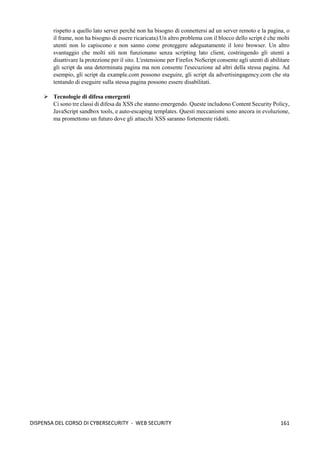 161
DISPENSA DEL CORSO DI CYBERSECURITY - WEB SECURITY
rispetto a quello lato server perché non ha bisogno di connettersi ad un server remoto e la pagina, o
il frame, non ha bisogno di essere ricaricata).Un altro problema con il blocco dello script è che molti
utenti non lo capiscono e non sanno come proteggere adeguatamente il loro browser. Un altro
svantaggio che molti siti non funzionano senza scripting lato client, costringendo gli utenti a
disattivare la protezione per il sito. L'estensione per Firefox NoScript consente agli utenti di abilitare
gli script da una determinata pagina ma non consente l'esecuzione ad altri della stessa pagina. Ad
esempio, gli script da example.com possono eseguire, gli script da advertisingagency.com che sta
tentando di eseguire sulla stessa pagina possono essere disabilitati.
➢ Tecnologie di difesa emergenti
Ci sono tre classi di difesa da XSS che stanno emergendo. Queste includono Content Security Policy,
JavaScript sandbox tools, e auto-escaping templates. Questi meccanismi sono ancora in evoluzione,
ma promettono un futuro dove gli attacchi XSS saranno fortemente ridotti.
 