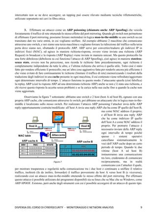 9
DISPENSA DEL CORSO DI CYBERSECURITY - MONITORAGGIO E NETWORK ANALYSIS
intercettato non se ne deve accorgere; un tapping può essere rilevato mediante tecniche riflettometriche,
utilizzate soprattutto nei cavi in fibra ottica.
3. Effettuare un attacco come un ARP poisoning (chiamato anche ARP Spoofing) che veicola
forzatamente il traffico di rete ottenendo lo stesso effetto del port mirroring. Quando gli switch non permettono
di effettuare il port mirroring, possiamo forzare mettendoci in logica man-in-the-middle su uno switch su cui
transitano dati tra varie entità, in cui vogliamo sniffare. Ad esempio abbiamo 2 macchine che comunicano
attraverso uno switch, e noi siamo una terza macchina e vogliamo forzare la ridirezione del traffico sulla terza
porta dove siamo noi, sfruttando il protocollo ARP. ARP serve per convertire/tradurre gli indirizzi IP in
indirizzi fisici (MAC), ed agisce in maniera richiesta-risposta, ovvero viene inviata una richiesta (ARP
Request) in broadcast e la risposta (ARP Replay) viene inviata in maniera unicast. Ma questo protocollo ha
una forte debolezza (debolezza su cui funziona l’attacco di ARP Spoofing), cioè agisce in maniera stateless-
senza stato, ovvero non ha percezione, non ricorda le richieste fatte precedentemente, ogni richiesta è
completamente indipendente da tutte le altre, e l’ultima richiesta che arriva è quella utile. Tutto cioè è stato
fatto per rendere efficiente il protocollo; ma un’altra cosa aggiuntiva fatta per renderlo ancora più efficiente è
che viene evitato di fare continuamente le richieste (limitare il traffico di rete) memorizzando i risultati della
traduzione degli indirizzi in una cache presente in ogni macchina, il cui contenuto viene refreshato/aggiornato
ogni determinato intervallo di tempo. L’attacco funziona in questo modo: l’attaccante spoofa (cioè falsifica)
la replay ARP (cioè la risposta ARP ad una determinata richiesta ARP) anche se non c’è stata una richiesta, e
chi riceve questa risposta la accetta senza problemi e se la carica nella sua cache fino a quando la cache non
viene aggiornata.
Osserviamo la figura 7 sottostante: abbiamo uno switch e 2 host (host A ed host B), ognuno con una
propria ARP cache, che comunicano attraverso lo switch; poi abbiamo un attaccante che in logica man-in-the-
middle è localizzato sullo stesso switch. Per realizzare l’attacco ARP poisoning l’attacker invia delle ARP
reply opportunamente costruite/modificate: all’host A invia una reply ARP che ha come IP quello del’host B,
ma come MAC address il proprio;
e all’host B invia una reply ARP
che ha come indirizzo IP quello
dell’host A e come MAC address il
proprio. Per protrarre l’attacco è
necessario inviare delle ARP reply
ogni intervallo di tempo poiché
spesso i sistemi operativi
cancellano sistematicamente le
voci dell’ARP cache dopo un certo
periodo di tempo. Quando le due
vittime (host A ed host B)
instaureranno una comunicazione
tra loro, crederanno di comunicare
reciprocamente, ma in realtà
comunicano con l’attacker il quale,
per mostrare trasparenza e regolarità nella comunicazione tra i due host e continuare a sniffare il relativo
traffico, inoltrerà (fa da inoltro, forwarder) il traffico proveniente da host A verso host B (e viceversa),
realizzando così un attacco man-in-the-middle ottenendo lo stesso effetto del port mirroring. Per effettuare
questo attacco è possibile utilizzare dei programmi disponibili sia su linux che su Mac che su Windows, come
ARP-SPOOF. Esistono, però anche degli strumenti con cui è possibile accorgersi di un attacco di questo tipo.
Figura 7
 
