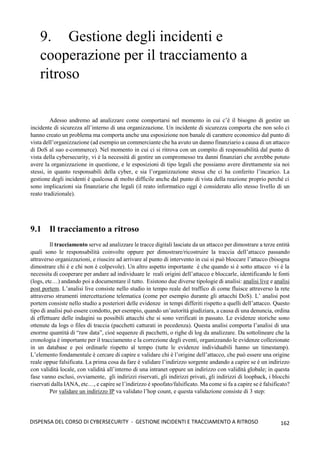 162
DISPENSA DEL CORSO DI CYBERSECURITY - GESTIONE INCIDENTI E TRACCIAMENTO A RITROSO
9. Gestione degli incidenti e
cooperazione per il tracciamento a
ritroso
Adesso andremo ad analizzare come comportarsi nel momento in cui c’è il bisogno di gestire un
incidente di sicurezza all’interno di una organizzazione. Un incidente di sicurezza comporta che non solo ci
hanno creato un problema ma comporta anche una esposizione non banale di carattere economico dal punto di
vista dell’organizzazione (ad esempio un commerciante che ha avuto un danno finanziario a causa di un attacco
di DoS al suo e-commerce). Nel momento in cui ci si ritrova con un compito di responsabilità dal punto di
vista della cybersecurity, vi è la necessità di gestire un compromesso tra danni finanziari che avrebbe potuto
avere la organizzazione in questione, e le esposizioni di tipo legali che possiamo avere direttamente sia noi
stessi, in quanto responsabili della cyber, e sia l’organizzazione stessa che ci ha conferito l’incarico. La
gestione degli incidenti è qualcosa di molto difficile anche dal punto di vista della reazione proprio perché ci
sono implicazioni sia finanziarie che legali (il reato informatico oggi è considerato allo stesso livello di un
reato tradizionale).
9.1 Il tracciamento a ritroso
Il tracciamento serve ad analizzare le tracce digitali lasciate da un attacco per dimostrare a terze entità
quali sono le responsabilità coinvolte oppure per dimostrare/ricostruire la traccia dell’attacco passando
attraverso organizzazioni, e riuscire ad arrivare al punto di intervento in cui si può bloccare l’attacco (bisogna
dimostrare chi è e chi non è colpevole). Un altro aspetto importante è che quando si è sotto attacco vi è la
necessita di cooperare per andare ad individuare le reali origini dell’attacco e bloccarle, identificando le fonti
(logs, etc…) andando poi a documentare il tutto. Esistono due diverse tipologie di analisi: analisi live e analisi
post portem. L’analisi live consiste nello studio in tempo reale del traffico di come fluisce attraverso la rete
attraverso strumenti intercettazione telematica (come per esempio durante gli attacchi DoS). L’ analisi post
portem consiste nello studio a posteriori delle evidenze in tempi differiti rispetto a quelli dell’attacco. Questo
tipo di analisi può essere condotto, per esempio, quando un’autorità giudiziara, a causa di una denuncia, ordina
di effettuare delle indagini su possibili attacchi che si sono verificati in passato. Le evidenze storiche sono
ottenute da logs o files di traccia (pacchetti catturati in pecedenza). Questa analisi comporta l’analisi di una
enorme quantità di “raw data”, cioè sequenze di pacchetti, o righe di log da analizzare. Da sottolineare che la
cronologia è importante per il tracciamento e la correzione degli eventi, organizzando le evidenze collezionate
in un database e poi ordinarle rispetto al tempo (tutte le evidenze individuabili hanno un timestamp).
L’elemento fondamentale è cercare di capire e validare chi è l’origine dell’attacco, che può essere una origine
reale oppue falsificata. La prima cosa da fare è validare l’indirizzo sorgente andando a capire se è un indirizzo
con validità locale, con validità all’interno di una intranet oppure un indirizzo con validità globale; in questa
fase vanno esclusi, ovviamente, gli indirizzi riservati, gli indirizzi privati, gli indirizzi di loopback, i blocchi
riservati dalla IANA, etc…, e capire se l’indirizzo è spoofato/falsificato. Ma come si fa a capire se è falsificato?
Per validare un indirizzo IP va validato l’hop count, e questa validazione consiste di 3 step:
 