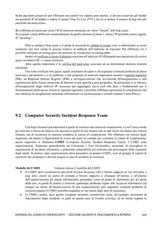 163
DISPENSA DEL CORSO DI CYBERSECURITY - GESTIONE INCIDENTI E TRACCIAMENTO A RITROSO
1) dai pacchetti conservati per effettuare una analisi live oppure post morten, si devono osservare gli header
nei pacchetti IP ed andare a vedere il campo Time To Live (TTL), da cui si deduce il numero di hop che tale
pacchetto ha attraversato;
2) si effettua un traceroute verso l’IP di interesse ottenendo un valore “attuale” dell’hop count;
3) se questo valore differisce sostanzialmente da quello ottenuto al passo 1. allora l’IP potrebbe essere oggetto
di “spoofing”;
Oltre a validare l’hop count vi è anche la necessità di validare le routes, cioè va determinato se esiste
realmente una root valida di accesso relativo al netblock dell’indirizzo da tracciare. Per effettuare ciò è
possibile utilizzare un looing glass che permette di visualizzare la routing table.
Inoltre va verificato a ritroso il dominio associato all’indirizzo IP effettuando una operazione di reverse
query resolution (IP --> nome dominio).
Altro aspetto importante è la verifica del mail relay associato ad un determinato dominio (tramite
nslookup).
Una volta verificati tutti questi aspetti cerchiamo di capire a chi segnalare eventuali problemi di abuso
associati a unl dominio o a un netblock; a tale proposito di notevole importanza assumo i regional registries
(RR): un Regional Internet Registry (RIR) è un'organizzazione che sovrintende all'assegnamento e alla
registrazione delle risorse numeriche di Internet in una specifica area geografica. In particolare ci si riferisce
all'assegnazione degli indirizzi IP, necessari per aggiungere nuovi nodi alla Rete e fondamentali per il
funzionamento della stessa. Grazie ai regional registriers è possibile effettuare operazioni di consultazione dei
loro database di assegnazione ottenendo informazioni su localizzazione e contatti (tramite il tool Whois).
9.2 Computer Security Incident Response Team
Uno degli elementi più importanti è quello di costruire una catena di cooperazione, e cioè l’unico modo
per tracciare a ritroso un attacco con successo è quello di non basarsi solo su dati locali che hanno una valenza
limitata, ma di ricostruire in maniera completa la catena di cooperazione. Per effettuare ciò eistono degli
organismi che hanno la funzionalità di essere dei punti di contatto per costituire le catene di cooperazione:
questi organismi si chiamano CSIRT (Computer Security Incident Response Team). I CSIRT sono
organizzazioni, finanziate generalmente da Università o Enti Governativi, incaricate di raccogliere le
segnalazioni di incidenti informatici e potenziali vulnerabilità nei software che provengono dalla comunità
degli utenti. In pratica, ogni organizzazione deve possedere un proprio CSIRT, cioè un gruppo di esperti di
sicurezza che cooperano e devono reagire in caso di incidenti di sicurezza.
Modello del CSIRT Vediamo adesso il modello del CSIRT:
• lo CSIRT deve coordinare le attività di Incident Response (IR) e fornire supporto ai vari siti/unità, e
cioè deve essere un punto di contatto e fornire supporto a chiunque all’interno e all’esterno
dell’organizzazione gli chiede informazioni, ponendosi come un punto di riferimento per gli utenti
della rete, in grado di aiutarli a risolvere qualunque problema legato alla sicurezza informatica (ad
esenpio un utente all’interno/esterno di una organizzazione può segnalare eventuali problemi di
sicurezza oppure il CSIRT potrebbe segnalare ai vari utenti degli alert di sicurezza);
• lo CSIRT, inoltre, deve gestire eventuali strumenti centralizzati come, ad esempio, struementi di
tracciamento degli incidenti; si parla in questo caso di trouble ticketing: se un utente segnala la
 