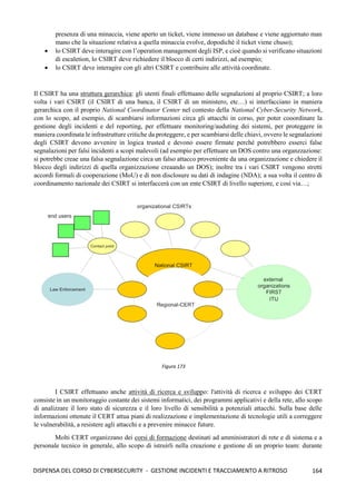 164
DISPENSA DEL CORSO DI CYBERSECURITY - GESTIONE INCIDENTI E TRACCIAMENTO A RITROSO
presenza di una minaccia, viene aperto un ticket, viene immesso un database e viene aggiornato man
mano che la situazione relativa a quella minaccia evolve, dopodichè il ticket viene chuso);
• lo CSIRT deve interagire con l’operation management degli ISP, e cioè quando si verificano situazioni
di escaletion, lo CSIRT deve richiedere il blocco di certi indirizzi, ad esempio;
• lo CSIRT deve interagire con gli altri CSIRT e contribuire alle attività coordinate.
Il CSIRT ha una struttura gerarchica: gli utenti finali effettuano delle segnalazioni al proprio CSIRT; a loro
volta i vari CSIRT (il CSIRT di una banca, il CSIRT di un ministero, etc…) si interfacciano in maniera
gerarchica con il proprio National Coordinator Center nel contesto della National Cyber-Security Network,
con lo scopo, ad esempio, di scambiarsi informazioni circa gli attacchi in corso, per poter cooordinare la
gestione degli incidenti e del reporting, per effettuare monitoring/auduting dei sistemi, per proteggere in
maniera coordinata le infrastrutture critiche da proteggere, e per scambiarsi delle chiavi, ovvero le segnalazioni
degli CSIRT devono avvenire in logica trusted e devono essere firmate perché potrebbero esserci false
segnalazioni per falsi incidenti a scopi malevoli (ad esempio per effettuare un DOS contro una organzzazione:
si potrebbe creae una falsa segnalazione circa un falso attacco proveniente da una organizzazione e chiedere il
blocco degli indirizzi di quella organizzazione creaando un DOS); inoltre tra i vari CSIRT vengono stretti
accordi formali di cooperazione (MoU) e di non disclosure su dati di indagine (NDA); a sua volta il centro di
coordinamento nazionale dei CSIRT si interfaccerà con un ente CSIRT di livello superiore, e così via…;
I CSIRT effettuano anche attività di ricerca e sviluppo: l'attività di ricerca e sviluppo dei CERT
consiste in un monitoraggio costante dei sistemi informatici, dei programmi applicativi e della rete, allo scopo
di analizzare il loro stato di sicurezza e il loro livello di sensibilità a potenziali attacchi. Sulla base delle
informazioni ottenute il CERT attua piani di realizzazione e implementazione di tecnologie utili a correggere
le vulnerabilità, a resistere agli attacchi e a prevenire minacce future.
Molti CERT organizzano dei corsi di formazione destinati ad amministratori di rete e di sistema e a
personale tecnico in generale, allo scopo di istruirli nella creazione e gestione di un proprio team: durante
Figura 173
 